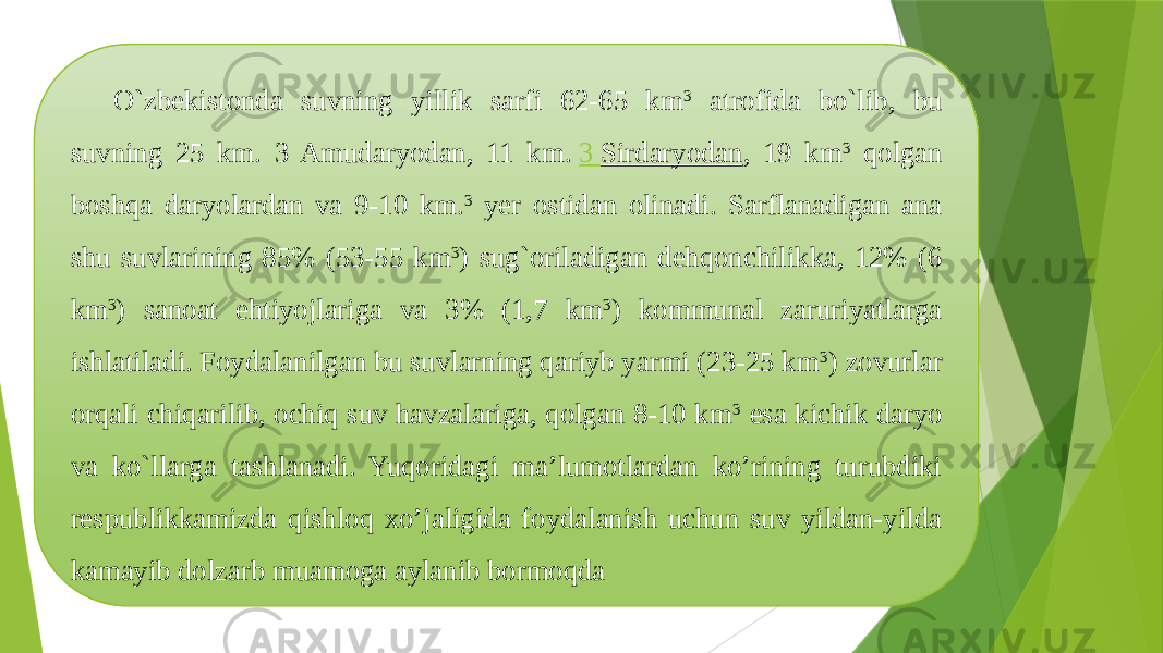 O`zbekistonda suvning yillik sarfi 62-65 km 3 atrofida bo`lib, bu suvning 25 km. 3 Amudaryodan, 11 km.  3 Sirdaryodan , 19 km 3 qolgan boshqa daryolardan va 9-10 km. 3 yer ostidan olinadi. Sarflanadigan ana shu suvlarining 85% (53-55 km 3 ) sug`oriladigan dehqonchilikka, 12% (6 km 3 ) sanoat ehtiyojlariga va 3% (1,7 km 3 ) kommunal zaruriyatlarga ishlatiladi. Foydalanilgan bu suvlarning qariyb yarmi (23-25 km 3 ) zovurlar orqali chiqarilib, ochiq suv havzalariga, qolgan 8-10 km 3 esa kichik daryo va ko`llarga tashlanadi. Yuqoridagi ma’lumotlardan ko’rining turubdiki respublikkamizda qishloq xo’jaligida foydalanish uchun suv yildan-yilda kamayib dolzarb muamoga aylanib bormoqda 