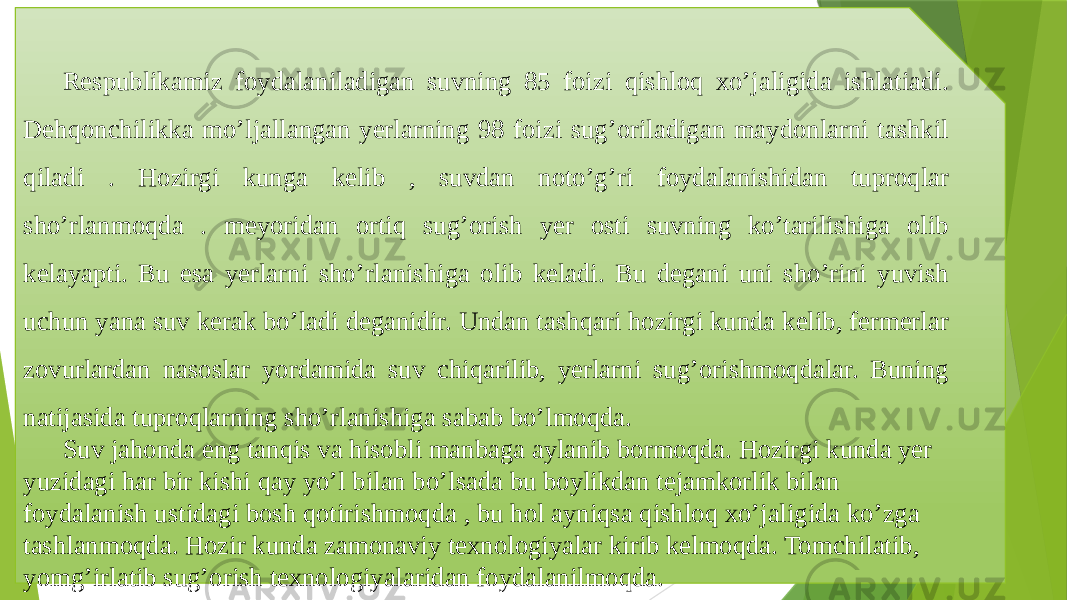 Respublikamiz foydalaniladigan suvning 85 foizi qishloq xo’jaligida ishlatiadi. Dehqonchilikka mo’ljallangan yerlarning 98 foizi sug’oriladigan maydonlarni tashkil qiladi . Hozirgi kunga kelib , suvdan noto’g’ri foydalanishidan tuproqlar sho’rlanmoqda . meyoridan ortiq sug’orish yer osti suvning ko’tarilishiga olib kelayapti. Bu esa yerlarni sho’rlanishiga olib keladi. Bu degani uni sho’rini yuvish uchun yana suv kerak bo’ladi deganidir. Undan tashqari hozirgi kunda kelib, fermerlar zovurlardan nasoslar yordamida suv chiqarilib, yerlarni sug’orishmoqdalar. Buning natijasida tuproqlarning sho’rlanishiga sabab bo’lmoqda. Suv jahonda eng tanqis va hisobli manbaga aylanib bormoqda. Hozirgi kunda yer yuzidagi har bir kishi qay yo’l bilan bo’lsada bu boylikdan tejamkorlik bilan foydalanish ustidagi bosh qotirishmoqda , bu hol ayniqsa qishloq xo’jaligida ko’zga tashlanmoqda. Hozir kunda zamonaviy texnologiyalar kirib kelmoqda. Tomchilatib, yomg’irlatib sug’orish texnologiyalaridan foydalanilmoqda. 