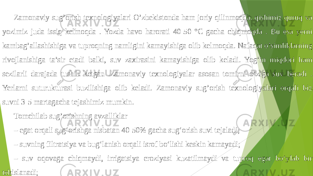 Zamonaviy sug’orish texnologiyalari O’zbekistonda ham joriy qilinmoqda. qishimiz quruq va yozimiz juda issiq kelmoqda . Yozda havo harorati 40-50 °C gacha chiqmoqda . Bu esa yerni kambag’allashishiga va tuproqning namligini kamayishiga olib kelmoqda. Nafaqat o’simliklarning rivojlanishiga ta’sir etadi balki, suv zaxirasini kamayishiga olib keladi. Yog’in miqdori ham sezilarli darajada tushib ketgan .Zamonaviy texnologiyalar asosan tomirni o’ziga suv beradi . Yerlarni suturukturasi buzilishiga olib keladi. Zamonaviy sug’orish texnologiyalari orqali biz suvni 3-5 martagacha tejashimiz mumkin. Tomchilab sug’orishning avzalliklar – egat orqali sug‘orishga nisbatan 40-50% gacha sug‘orish suvi tejaladi; – suvning filtratsiya va bug‘lanish orqali isrof bo‘lishi keskin kamayadi; – suv oqovaga chiqmaydi, irrigatsiya eroziyasi kuzatilmaydi va tuproq egat bo‘ylab bir tekislanadi; 