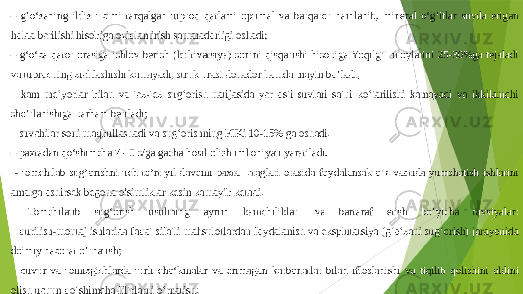 – g‘o‘zaning ildiz tizimi tarqalgan tuproq qatlami optimal va barqaror namlanib, mineral o‘g‘itlar suvda erigan holda berilishi hisobiga oziqlantirish samaradorligi oshadi; – g‘o‘za qator orasiga ishlov berish (kultivatsiya) sonini qisqarishi hisobiga Yoqilg’I moylarini 25-30%ga tejaladi va tuproqning zichlashishi kamayadi, strukturasi donador hamda mayin bo‘ladi; – kam me’yorlar bilan va tez-tez sug‘orish natijasida yer osti suvlari sathi ko‘tarilishi kamayadi va ikkilamchi sho‘rlanishiga barham beriladi; – suvchilar soni maqbullashadi va sug‘orishning FIKi 10-15% ga oshadi. – paxtadan qo‘shimcha 7-10 s/ga gacha hosil olish imkoniyati yaratiladi. - tomchilab sug’orishni uch to’rt yil davomi paxta etaglari orasida foydalansak o’z vaqtida yumshatish ishlarini amalga oshirsak begona o’simliklar kesin kamayib ketadi. - Tomchilatib sug‘orish usulining ayrim kamchiliklari va bartaraf etish bo‘yicha tavsiyalar: – qurilish-montaj ishlarida faqat sifatli mahsulotlardan foydalanish va eksplutatsiya (g‘o‘zani sug‘orish) jarayonida doimiy nazorat o‘rnatish; – quvur va tomizgichlarda turli cho‘kmalar va erimagan karbonatlar bilan ifloslanishi va tiqilib qolishini oldini olish uchun qo‘shimcha filtrlarni o‘rnatish; – begona o‘t bosgan maydonlarda tanlab ta’sir etuvchi gerbitsidlarni suv bilan birga qo‘llash; 