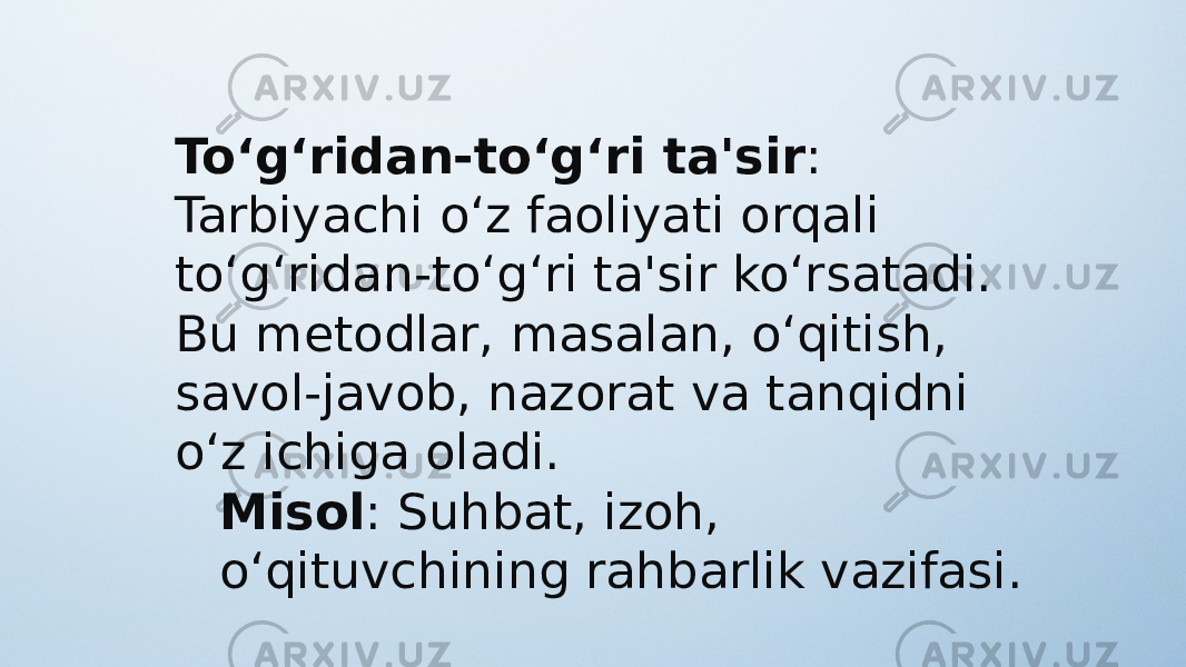 To‘g‘ridan-to‘g‘ri ta&#39;sir : Tarbiyachi o‘z faoliyati orqali to‘g‘ridan-to‘g‘ri ta&#39;sir ko‘rsatadi. Bu metodlar, masalan, o‘qitish, savol-javob, nazorat va tanqidni o‘z ichiga oladi. Misol : Suhbat, izoh, o‘qituvchining rahbarlik vazifasi. 