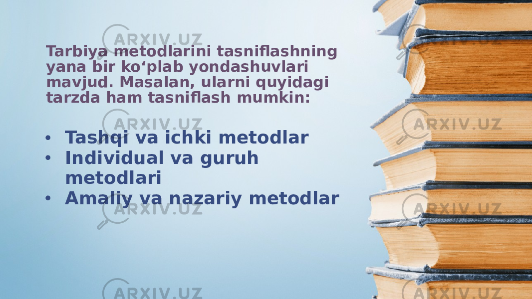 Tarbiya metodlarini tasniflashning yana bir ko‘plab yondashuvlari mavjud. Masalan, ularni quyidagi tarzda ham tasniflash mumkin: • Tashqi va ichki metodlar • Individual va guruh metodlari • Amaliy va nazariy metodlar 