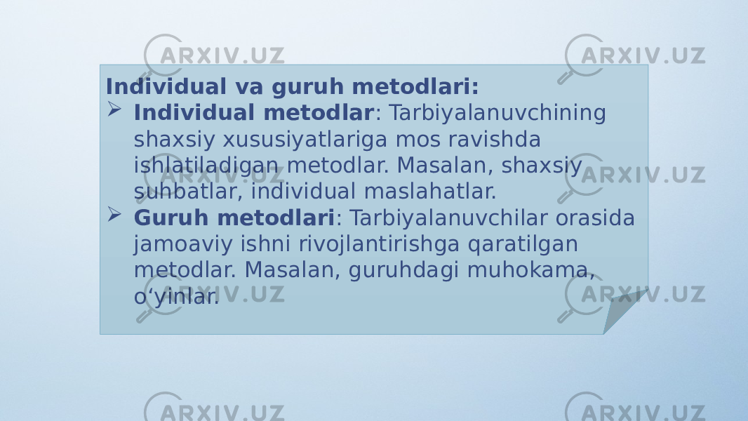 Individual va guruh metodlari:  Individual metodlar : Tarbiyalanuvchining shaxsiy xususiyatlariga mos ravishda ishlatiladigan metodlar. Masalan, shaxsiy suhbatlar, individual maslahatlar.  Guruh metodlari : Tarbiyalanuvchilar orasida jamoaviy ishni rivojlantirishga qaratilgan metodlar. Masalan, guruhdagi muhokama, o‘yinlar. 