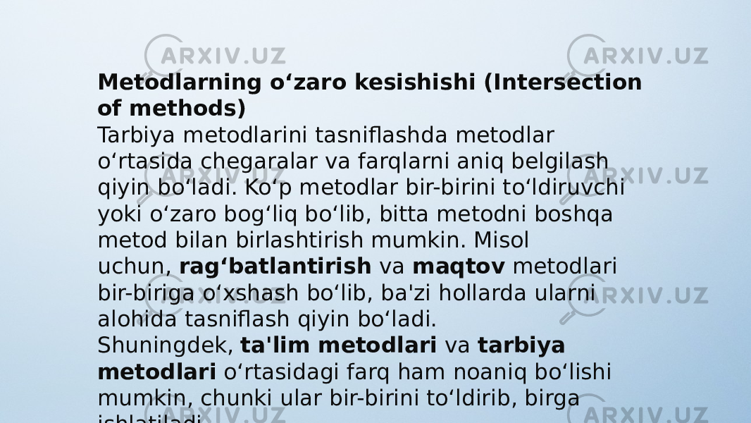 Metodlarning o‘zaro kesishishi (Intersection of methods) Tarbiya metodlarini tasniflashda metodlar o‘rtasida chegaralar va farqlarni aniq belgilash qiyin bo‘ladi. Ko‘p metodlar bir-birini to‘ldiruvchi yoki o‘zaro bog‘liq bo‘lib, bitta metodni boshqa metod bilan birlashtirish mumkin. Misol uchun,  rag‘batlantirish  va  maqtov  metodlari bir-biriga o‘xshash bo‘lib, ba&#39;zi hollarda ularni alohida tasniflash qiyin bo‘ladi. Shuningdek,  ta&#39;lim metodlari  va  tarbiya metodlari  o‘rtasidagi farq ham noaniq bo‘lishi mumkin, chunki ular bir-birini to‘ldirib, birga ishlatiladi. 