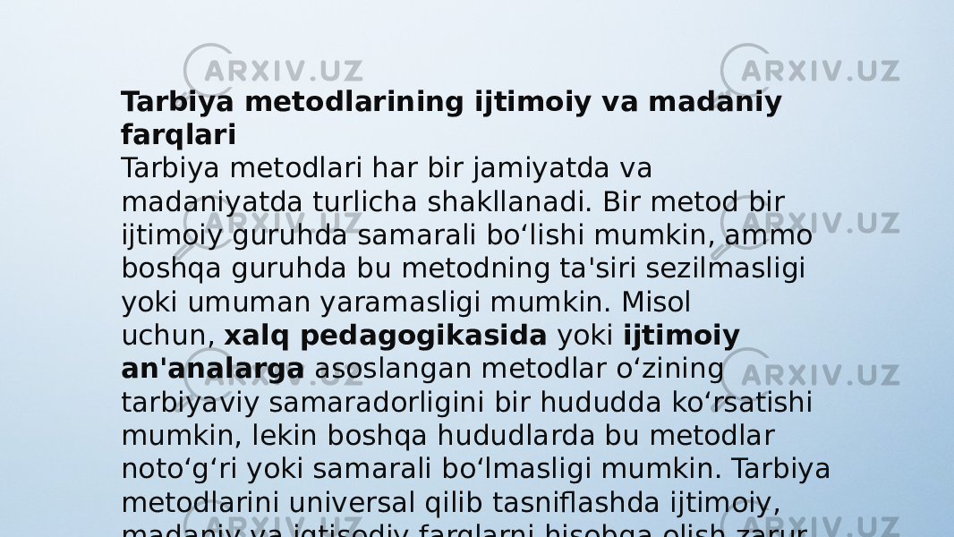 Tarbiya metodlarining ijtimoiy va madaniy farqlari Tarbiya metodlari har bir jamiyatda va madaniyatda turlicha shakllanadi. Bir metod bir ijtimoiy guruhda samarali bo‘lishi mumkin, ammo boshqa guruhda bu metodning ta&#39;siri sezilmasligi yoki umuman yaramasligi mumkin. Misol uchun,  xalq pedagogikasida  yoki  ijtimoiy an&#39;analarga  asoslangan metodlar o‘zining tarbiyaviy samaradorligini bir hududda ko‘rsatishi mumkin, lekin boshqa hududlarda bu metodlar noto‘g‘ri yoki samarali bo‘lmasligi mumkin. Tarbiya metodlarini universal qilib tasniflashda ijtimoiy, madaniy va iqtisodiy farqlarni hisobga olish zarur. 