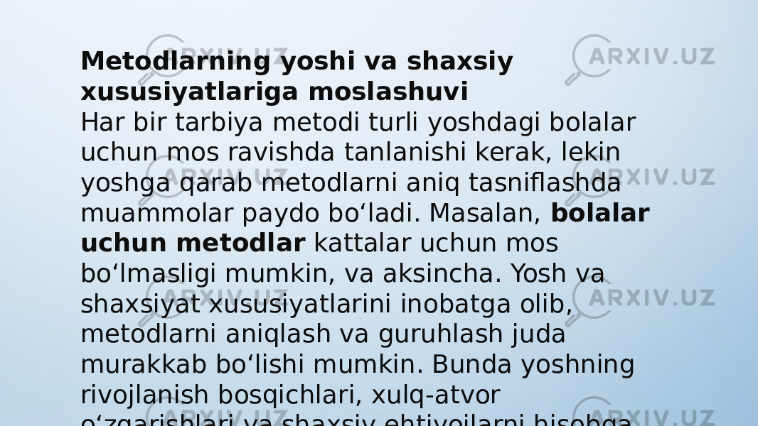 Metodlarning yoshi va shaxsiy xususiyatlariga moslashuvi Har bir tarbiya metodi turli yoshdagi bolalar uchun mos ravishda tanlanishi kerak, lekin yoshga qarab metodlarni aniq tasniflashda muammolar paydo bo‘ladi. Masalan,  bolalar uchun metodlar  kattalar uchun mos bo‘lmasligi mumkin, va aksincha. Yosh va shaxsiyat xususiyatlarini inobatga olib, metodlarni aniqlash va guruhlash juda murakkab bo‘lishi mumkin. Bunda yoshning rivojlanish bosqichlari, xulq-atvor o‘zgarishlari va shaxsiy ehtiyojlarni hisobga olish kerak bo‘ladi. 