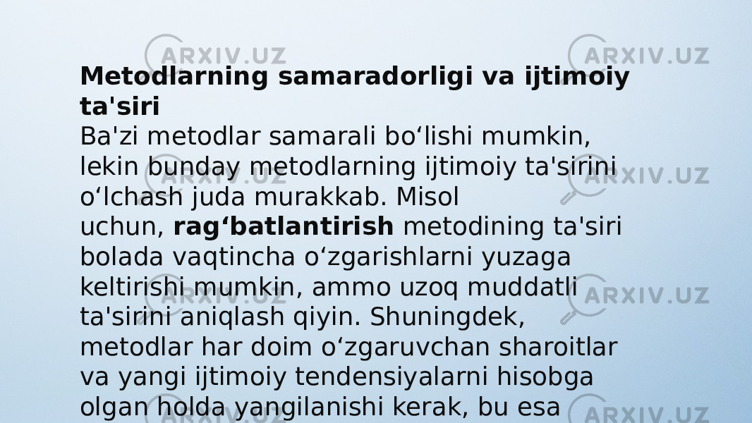 Metodlarning samaradorligi va ijtimoiy ta&#39;siri Ba&#39;zi metodlar samarali bo‘lishi mumkin, lekin bunday metodlarning ijtimoiy ta&#39;sirini o‘lchash juda murakkab. Misol uchun,  rag‘batlantirish  metodining ta&#39;siri bolada vaqtincha o‘zgarishlarni yuzaga keltirishi mumkin, ammo uzoq muddatli ta&#39;sirini aniqlash qiyin. Shuningdek, metodlar har doim o‘zgaruvchan sharoitlar va yangi ijtimoiy tendensiyalarni hisobga olgan holda yangilanishi kerak, bu esa metodlarning klassifikatsiyasini yanada murakkablashtiradi. 