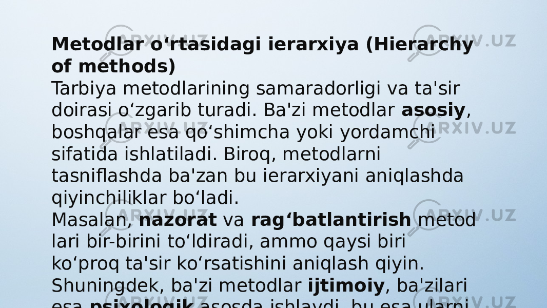 Metodlar o‘rtasidagi ierarxiya (Hierarchy of methods) Tarbiya metodlarining samaradorligi va ta&#39;sir doirasi o‘zgarib turadi. Ba&#39;zi metodlar  asosiy , boshqalar esa qo‘shimcha yoki yordamchi sifatida ishlatiladi. Biroq, metodlarni tasniflashda ba&#39;zan bu ierarxiyani aniqlashda qiyinchiliklar bo‘ladi. Masalan,  nazorat  va  rag‘batlantirish  metod lari bir-birini to‘ldiradi, ammo qaysi biri ko‘proq ta&#39;sir ko‘rsatishini aniqlash qiyin. Shuningdek, ba&#39;zi metodlar  ijtimoiy , ba&#39;zilari esa  psixologik  asosda ishlaydi, bu esa ularni tasniflashni yanada murakkablashtiradi. 