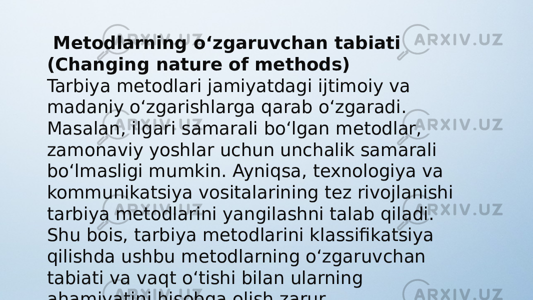   Metodlarning o‘zgaruvchan tabiati (Changing nature of methods) Tarbiya metodlari jamiyatdagi ijtimoiy va madaniy o‘zgarishlarga qarab o‘zgaradi. Masalan, ilgari samarali bo‘lgan metodlar, zamonaviy yoshlar uchun unchalik samarali bo‘lmasligi mumkin. Ayniqsa, texnologiya va kommunikatsiya vositalarining tez rivojlanishi tarbiya metodlarini yangilashni talab qiladi. Shu bois, tarbiya metodlarini klassifikatsiya qilishda ushbu metodlarning o‘zgaruvchan tabiati va vaqt o‘tishi bilan ularning ahamiyatini hisobga olish zarur. 