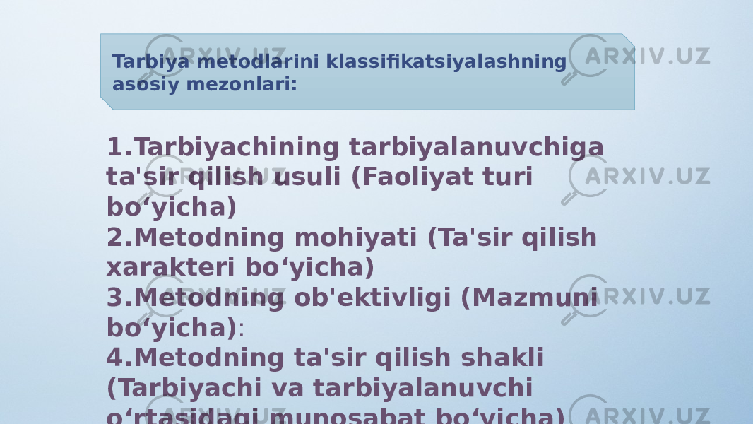 Tarbiya metodlarini klassifikatsiyalashning asosiy mezonlari: 1. Tarbiyachining tarbiyalanuvchiga ta&#39;sir qilish usuli (Faoliyat turi bo‘yicha) 2. Metodning mohiyati (Ta&#39;sir qilish xarakteri bo‘yicha) 3. Metodning ob&#39;ektivligi (Mazmuni bo‘yicha) : 4. Metodning ta&#39;sir qilish shakli (Tarbiyachi va tarbiyalanuvchi o‘rtasidagi munosabat bo‘yicha) 