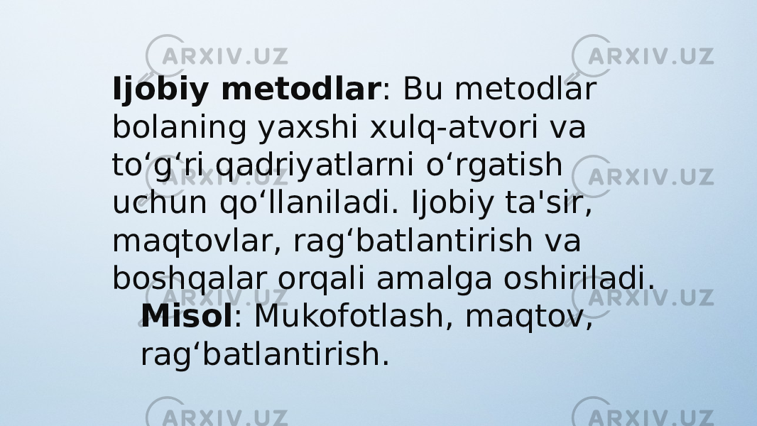 Ijobiy metodlar : Bu metodlar bolaning yaxshi xulq-atvori va to‘g‘ri qadriyatlarni o‘rgatish uchun qo‘llaniladi. Ijobiy ta&#39;sir, maqtovlar, rag‘batlantirish va boshqalar orqali amalga oshiriladi. Misol : Mukofotlash, maqtov, rag‘batlantirish. 