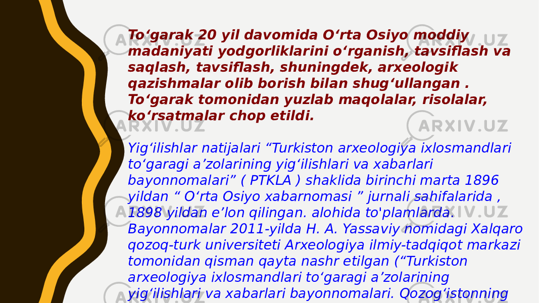 Toʻgarak 20 yil davomida Oʻrta Osiyo moddiy madaniyati yodgorliklarini oʻrganish, tavsiflash va saqlash, tavsiflash, shuningdek, arxeologik qazishmalar olib borish bilan shugʻullangan . To‘garak tomonidan yuzlab maqolalar, risolalar, ko‘rsatmalar chop etildi. Yig‘ilishlar natijalari “Turkiston arxeologiya ixlosmandlari to‘garagi a’zolarining yig‘ilishlari va xabarlari bayonnomalari” ( PTKLA ) shaklida birinchi marta 1896 yildan “ O‘rta Osiyo xabarnomasi ” jurnali sahifalarida , 1898 yildan e’lon qilingan. alohida to&#39;plamlarda. Bayonnomalar 2011-yilda H. A. Yassaviy nomidagi Xalqaro qozoq-turk universiteti Arxeologiya ilmiy-tadqiqot markazi tomonidan qisman qayta nashr etilgan (“Turkiston arxeologiya ixlosmandlari to‘garagi a’zolarining yig‘ilishlari va xabarlari bayonnomalari. Qozog‘istonning tarixiy va madaniy yodgorliklari”). 