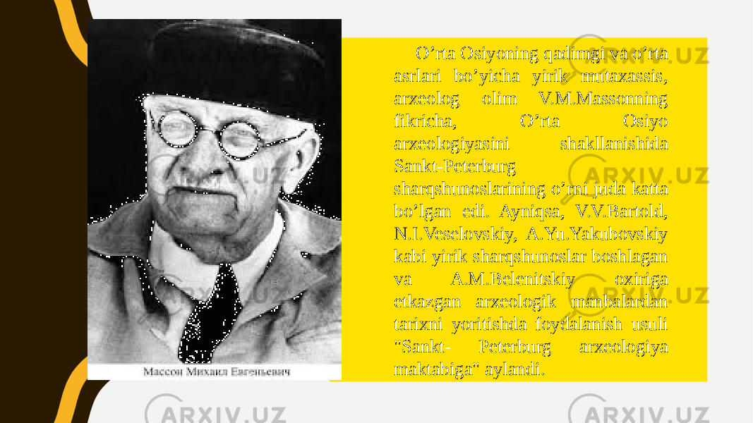 O’rta Osiyoning qadimgi va o’rta asrlari bo’yicha yirik mutaxassis, arxeolog olim V.M.Massonning fikricha, O’rta Osiyo arxeologiyasini shakllanishida Sankt-Peterburg sharqshunoslarining o’rni juda katta bo’lgan edi. Ayniqsa, V.V.Bartold, N.I.Veselovskiy, A.Yu.Yakubovskiy kabi yirik sharqshunoslar boshlagan va A.M.Belenitskiy oxiriga etkazgan arxeologik manbalardan tarixni yoritishda foydalanish usuli &#34;Sankt- Peterburg arxeologiya maktabiga&#34; aylandi. 