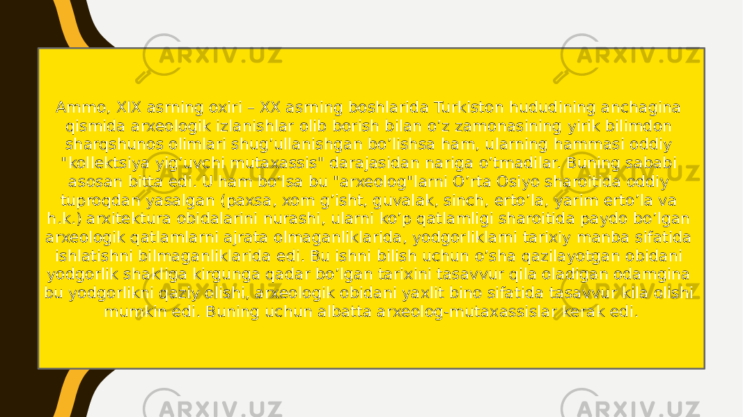 Ammo, XIX asrning oxiri – XX asrning boshlarida Turkiston hududining anchagina qismida arxeologik izlanishlar olib borish bilan o’z zamonasining yirik bilimdon sharqshunos olimlari shug’ullanishgan bo’lishsa ham, ularning hammasi oddiy &#34;kollektsiya yig’uvchi mutaxassis&#34; darajasidan nariga o’tmadilar. Buning sababi asosan bitta edi. U ham bo’lsa bu &#34;arxeolog&#34;larni O’rta Osiyo sharoitida oddiy tuproqdan yasalgan (paxsa, xom g’isht, guvalak, sinch, erto’la, yarim erto’la va h.k.) arxitektura obidalarini nurashi, ularni ko’p qatlamligi sharoitida paydo bo’lgan arxeologik qatlamlarni ajrata olmaganliklarida, yodgorliklarni tarixiy manba sifatida ishlatishni bilmaganliklarida edi. Bu ishni bilish uchun o’sha qazilayotgan obidani yodgorlik shakliga kirgunga qadar bo’lgan tarixini tasavvur qila oladigan odamgina bu yodgorlikni qaziy olishi, arxeologik obidani yaxlit bino sifatida tasavvur kila olishi mumkin edi. Buning uchun albatta arxeolog-mutaxassislar kerak edi. 