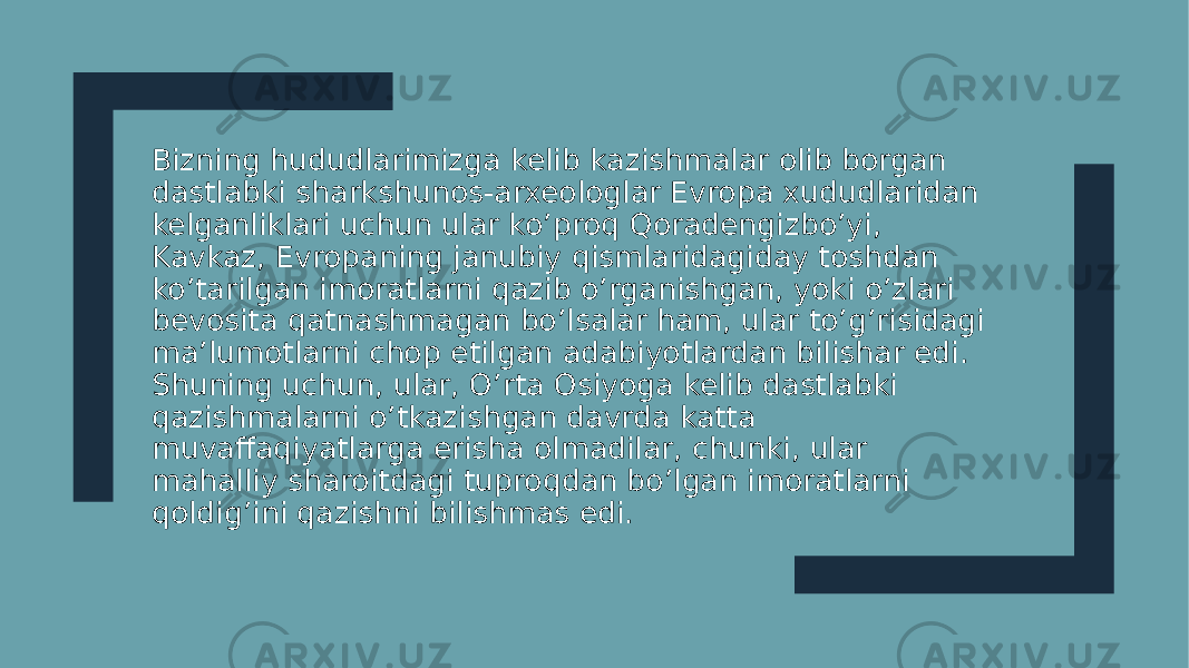 Bizning hududlarimizga kelib kazishmalar olib borgan dastlabki sharkshunos-arxeologlar Evropa xududlaridan kelganliklari uchun ular ko’proq Qoradengizbo’yi, Kavkaz, Evropaning janubiy qismlaridagiday toshdan ko’tarilgan imoratlarni qazib o’rganishgan, yoki o’zlari bevosita qatnashmagan bo’lsalar ham, ular to’g’risidagi ma’lumotlarni chop etilgan adabiyotlardan bilishar edi. Shuning uchun, ular, O’rta Osiyoga kelib dastlabki qazishmalarni o’tkazishgan davrda katta muvaffaqiyatlarga erisha olmadilar, chunki, ular mahalliy sharoitdagi tuproqdan bo’lgan imoratlarni qoldig’ini qazishni bilishmas edi. 