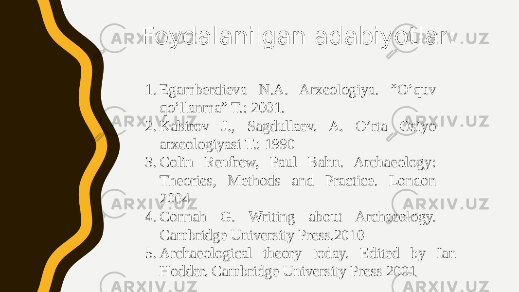 Foydalanilgan adabiyotlar: 1. Egamberdieva N.A. Arxeologiya. ”O’quv qo’llanma” T.: 2001. 2. Kabirov J., Sagdullaev. A. O’rta Osiyo arxeologiyasi T.: 1990 3. Colin Renfrew, Paul Bahn. Archaeology: Theories, Methods and Practice. London 2004 4. Connah G. Writing about Archaeology. Cambridge University Press.2010 5. Archaeological theory today. Edited by Ian Hodder. Cambridge University Press 2001 