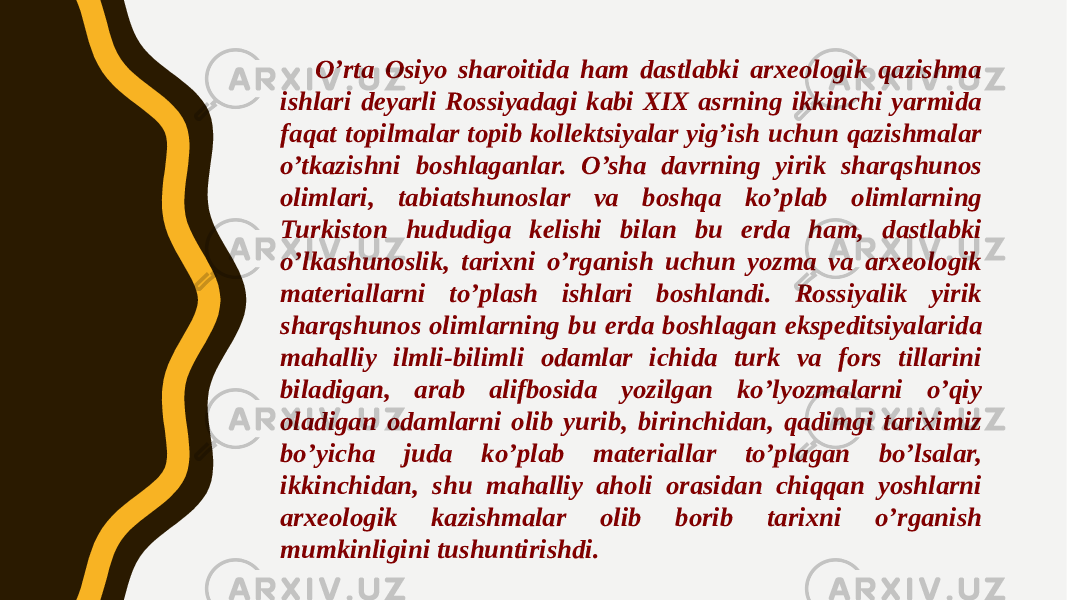 O’rta Osiyo sharoitida ham dastlabki arxeologik qazishma ishlari deyarli Rossiyadagi kabi XIX asrning ikkinchi yarmida faqat topilmalar topib kollektsiyalar yig’ish uchun qazishmalar o’tkazishni boshlaganlar. O’sha davrning yirik sharqshunos olimlari, tabiatshunoslar va boshqa ko’plab olimlarning Turkiston hududiga kelishi bilan bu erda ham, dastlabki o’lkashunoslik, tarixni o’rganish uchun yozma va arxeologik materiallarni to’plash ishlari boshlandi. Rossiyalik yirik sharqshunos olimlarning bu erda boshlagan ekspeditsiyalarida mahalliy ilmli-bilimli odamlar ichida turk va fors tillarini biladigan, arab alifbosida yozilgan ko’lyozmalarni o’qiy oladigan odamlarni olib yurib, birinchidan, qadimgi tariximiz bo’yicha juda ko’plab materiallar to’plagan bo’lsalar, ikkinchidan, shu mahalliy aholi orasidan chiqqan yoshlarni arxeologik kazishmalar olib borib tarixni o’rganish mumkinligini tushuntirishdi. 