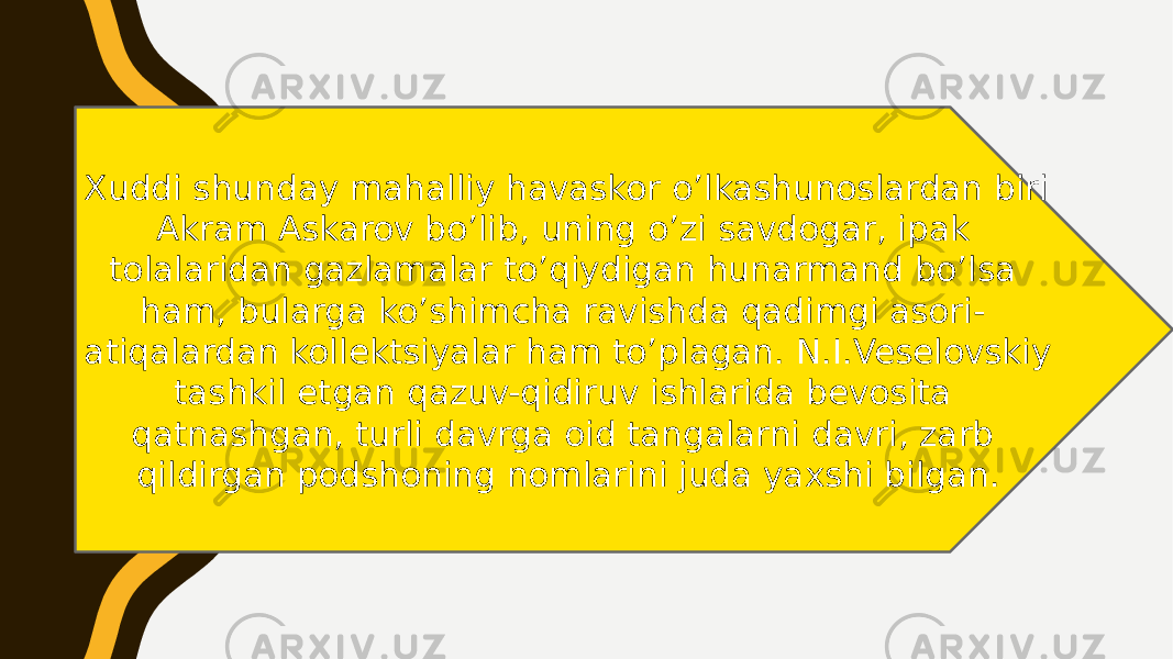 Xuddi shunday mahalliy havaskor o’lkashunoslardan biri Akram Askarov bo’lib, uning o’zi savdogar, ipak tolalaridan gazlamalar to’qiydigan hunarmand bo’lsa ham, bularga ko’shimcha ravishda qadimgi asori- atiqalardan kollektsiyalar ham to’plagan. N.I.Veselovskiy tashkil etgan qazuv-qidiruv ishlarida bevosita qatnashgan, turli davrga oid tangalarni davri, zarb qildirgan podshoning nomlarini juda yaxshi bilgan. 