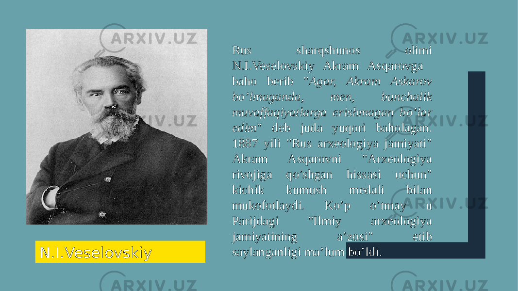 Rus sharqshunos olimi N.I.Veselovskiy Akram Asqarovga baho berib &#34; Agar, Akram Askarov bo’lmaganda, men, bunchalik muvaffaqiyatlarga erishmagan bo’lar edim &#34; deb juda yuqori baholagan. 1887 yili &#34;Rus arxeologiya jamiyati&#34; Akram Asqarovni &#34;Arxeologiya rivojiga qo’shgan hissasi uchun&#34; kichik kumush medali bilan mukofotlaydi. Ko’p o’tmay u Parijdagi &#34;Ilmiy arxeologiya jamiyatining a’zosi&#34; etib saylanganligi ma’lum bo’ldi. N.I.Veselovskiy 