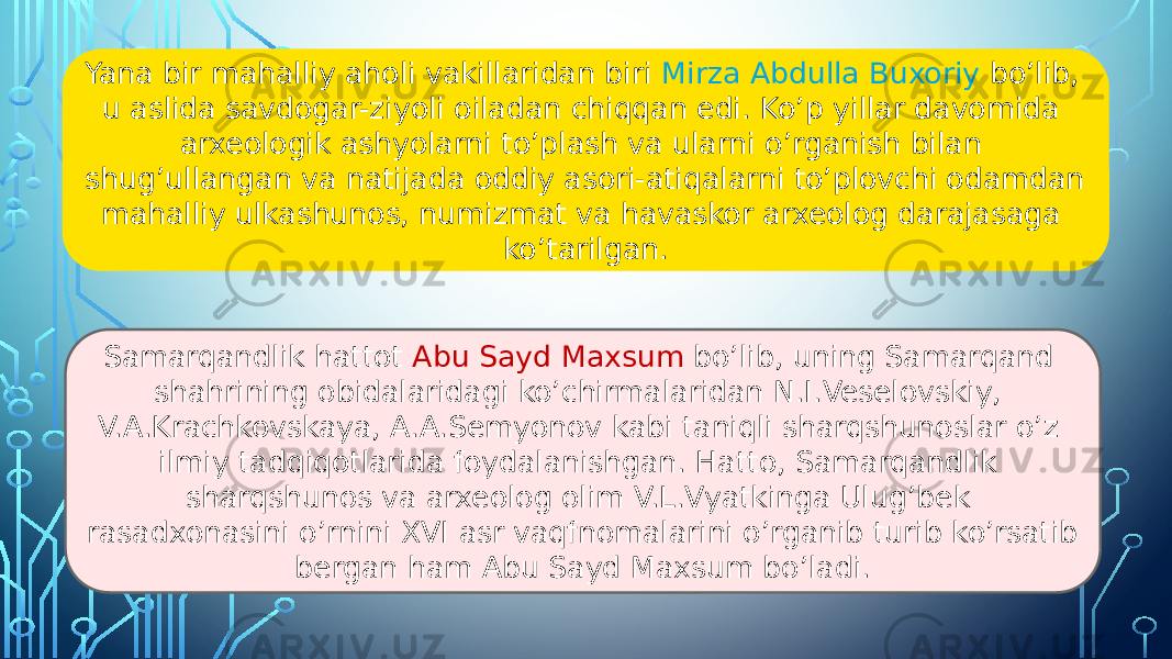 Yana bir mahalliy aholi vakillaridan biri Mirza Abdulla Buxoriy bo’lib, u aslida savdogar-ziyoli oiladan chiqqan edi. Ko’p yillar davomida arxeologik ashyolarni to’plash va ularni o’rganish bilan shug’ullangan va natijada oddiy asori-atiqalarni to’plovchi odamdan mahalliy ulkashunos, numizmat va havaskor arxeolog darajasaga ko’tarilgan. Samarqandlik hattot Abu Sayd Maxsum bo’lib, uning Samarqand shahrining obidalaridagi ko’chirmalaridan N.I.Veselovskiy, V.A.Krachkovskaya, A.A.Semyonov kabi taniqli sharqshunoslar o’z ilmiy tadqiqotlarida foydalanishgan. Hatto, Samarqandlik sharqshunos va arxeolog olim V.L.Vyatkinga Ulug’bek rasadxonasini o’rnini XVI asr vaqfnomalarini o’rganib turib ko’rsatib bergan ham Abu Sayd Maxsum bo’ladi. 