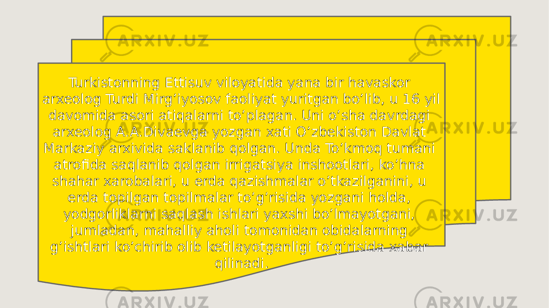 Turkistonning Ettisuv viloyatida yana bir havaskor arxeolog Turdi Mirg’iyosov faoliyat yuritgan bo’lib, u 16 yil davomida asori atiqalarni to’plagan. Uni o’sha davrdagi arxeolog A.A.Divaevga yozgan xati O’zbekiston Davlat Markaziy arxivida saklanib qolgan. Unda To’kmoq tumani atrofida saqlanib qolgan irrigatsiya inshootlari, ko’hna shahar xarobalari, u erda qazishmalar o’tkazilganini, u erda topilgan topilmalar to’g’risida yozgani holda, yodgorliklarni saqlash ishlari yaxshi bo’lmayotgani, jumladan, mahalliy aholi tomonidan obidalarning g’ishtlari ko’chirib olib ketilayotganligi to’g’risida xabar qilinadi. 