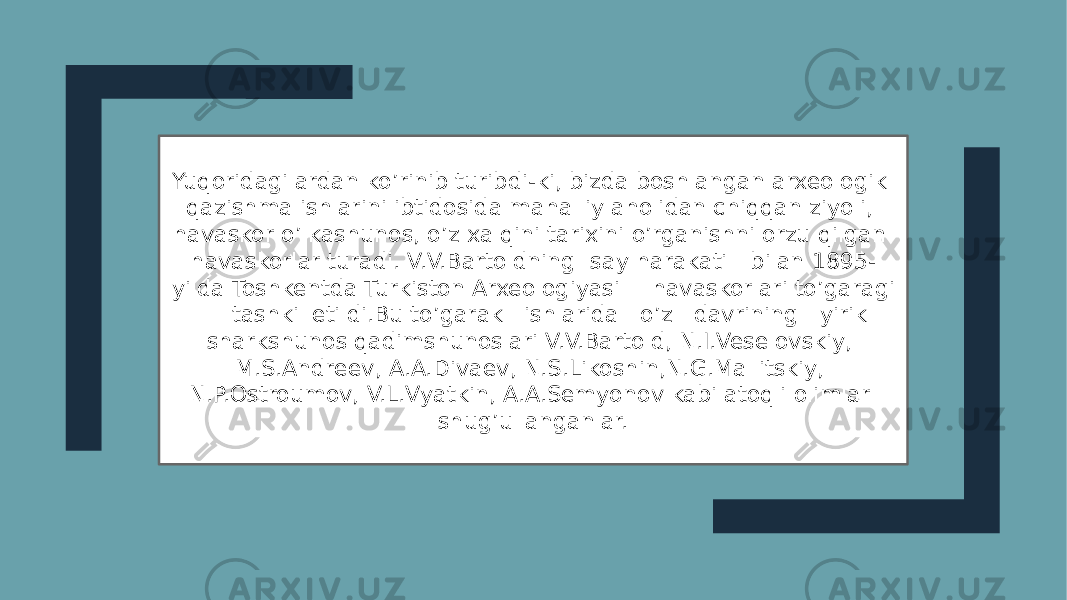 Yuqoridagilardan ko’rinib turibdi-ki, bizda boshlangan arxeologik qazishma ishlarini ibtidosida mahalliy aholidan chiqqan ziyoli, havaskor o’lkashunos, o’z xalqini tarixini o’rganishni orzu qilgan havaskorlar turadi. V.V.Bartoldning say harakati bilan 1895- yilda Toshkentda Turkiston Arxeologiyasi havaskorlari to’garagi tashkil etildi.Bu to’garak ishlarida o’z davrining yirik sharkshunos qadimshunoslari V.V.Bartold, N.I.Veselovskiy, M.S.Andreev, A.A.Divaev, N.S.Likoshin,N.G.Mallitskiy, N.P.Ostroumov, V.L.Vyatkin, A.A.Semyonov kabi atoqli olimlar shug’ullanganlar. 