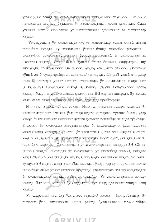 учрайдиган бошқа ўт кислоталари йўғон ичакда микробларнинг фаолияти натижасида ана шу бирламчи ўт кислоталаридан ҳосил қилинади. Одам ўтининг асосий иккиламчи ўт кислоталарига дезоксихол ва литохоллар киради. Ўт-сафродаги ўт кислоталари турғун мицеллалар ҳосил қилиб, липид таркибига киради. Бу комплексга ўтнинг бошқа таркибий қисмлари – билирубин, холестерин, лецитин ( фосфатидилхолин ), ёғ кислоталари ва оқсиллар киради. Овқат билан тушган ёғ ва ёғсимон моддаларни, шу жумладан, холестеринни ҳам ўтнинг липид комплекси ўзининг таркибига қўшиб олиб, сувда эрийдиган холатга айлантиради. Шундай қилиб липидлар ичак бўшлиғидан унинг юзасига етказилади. ўт кислоталари юқори юза таранглигига эгалигидан ичакда ёғларнинг турғун эмулсиясини ҳосил қилади. Улар панкреатик липаза фаоллигини 5-6 мартага оширади. Бу иккала холат ёғлар парчаланишини сезиларли даражада кучайтиради. Ингичка ичакда овқат хазми . Ингичка ичакнинг юқори қисмида ўт кислота - ларининг ёғларни ўзлаштиришдаги иштироки тугаши билан, улар химус билан ингичка ичакнинг дистал қисмига силжийди ва ерда сўрилади. Ичакнинг бу қисмидаги энтероцитларда ўт кислоталарини фаол ташувчи механизмлар мавжуд. Сўрилган ўт кислоталар қопқа вена орқали жигарга келади ва гепатоцитлар уларни 90% ни қондан йиғиб олиб, яна қайтадан ўт таркибига ажратади. Организмдаги ўт кислоталарининг миқдори 3,6-5,0г ни ташкил қилади. Жигардан ўт кислоталари ўт таркибида ичакка, ичакдан қонга сўрилиб, яна қайтадан жигарга, жигардан яна ичакка чиқиб, бир кеча- кундузи 5-6 марта жигар-ичак айланмасидан ўтади. ҳар куни организм нажас таркибида 240мг ўт к и слотасини йўқотади. Гепатоцитлар эса шу миқдордаги ўт кислоталарини янгидан қайта синтезлайди. Ўт кислоталарининг жигар- ичакда айланиши жигарни бу моддаларни кўп миқдорда синтезлашдан озод қилади. Ўт сафронинг яна бир ўзига хос таркибий қисми – билирубиндир. Бу пигмент ўтни олтинсимон сариқ рангда бўялинишини таъминлайди. 