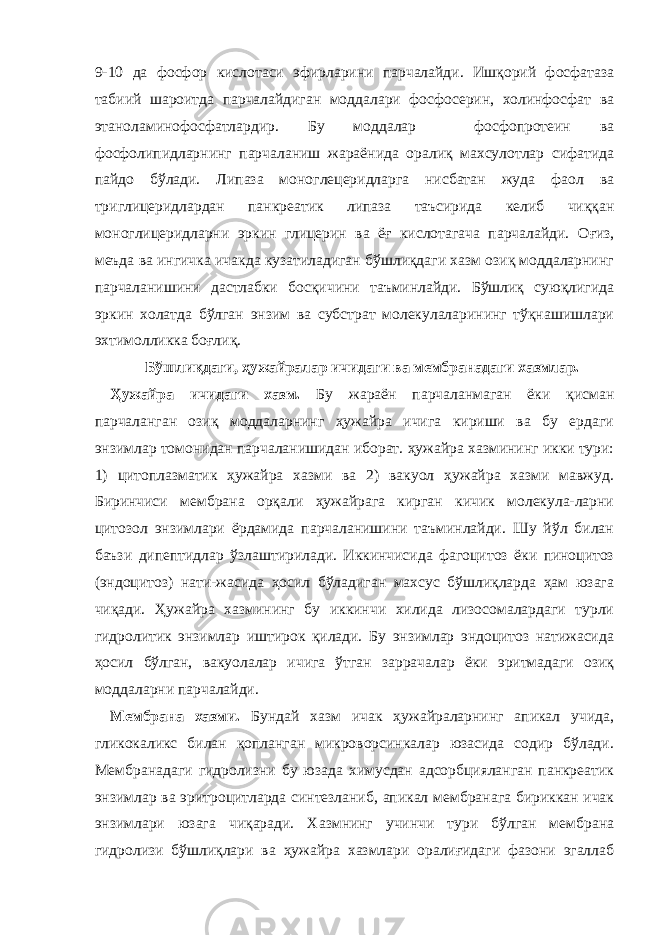 9-10 да фосфор кислотаси эфирларини парчалайди. Ишқорий фосфатаза табиий шароитда парчалайдиган моддалари фосфосерин, холинфосфат ва этаноламинофосфатлардир. Бу моддалар фосфопротеин ва фосфолипидларнинг парчаланиш жараёнида оралиқ махсулотлар сифатида пайдо бўлади. Липаза моноглецеридларга нисбатан жуда фаол ва триглицеридлардан панкреатик липаза таъсирида келиб чиққан моноглицеридларни эркин глицерин ва ёғ кислотагача парчалайди. Оғиз, меъда ва ингичка ичакда кузатиладиган бўшлиқдаги хазм озиқ моддаларнинг парчаланишини дастлабки босқичини таъминлайди. Бўшлиқ суюқлигида эркин холатда бўлган энзим ва субстрат молекулаларининг тўқнашишлари эхтимолликка боғлиқ. Бўшлиқдаги, ҳужайралар ичидаги ва мембранадаги хазмлар. Ҳ ужайра ичидаги хазм. Бу жараён парчаланмаган ёки қисман парчаланган озиқ моддаларнинг ҳужайра ичига кириши ва бу ердаги энзимлар томонидан парчаланишидан иборат. ҳужайра хазмининг икки тури: 1) цитоплазматик ҳужайра хазми ва 2) вакуол ҳужайра хазми мавжуд. Биринчиси мембрана орқали ҳужайрага кирган кичик молекула-ларни цитозол энзимлари ёрдамида парчаланишини таъминлайди. Шу йўл билан баъзи дипептидлар ўзлаштирилади. Иккинчисида фагоцитоз ёки пиноцитоз (эндоцитоз) нати-жасида ҳосил бўладиган махсус бўшлиқларда ҳам юзага чиқади. Ҳужайра хазмининг бу иккинчи хилида лизосомалардаги турли гидролитик энзимлар иштирок қилади. Бу энзимлар эндоцитоз натижасида ҳосил бўлган, вакуолалар ичига ўтган заррачалар ёки эритмадаги озиқ моддаларни парчалайди. Мембрана хазми. Бундай хазм ичак ҳужайраларнинг апикал учида, гликокаликс билан қопланган микроворсинкалар юзасида содир бўлади. Мембранадаги гидролизни бу юзада химусдан адсорбцияланган панкреатик энзимлар ва эритроцитларда синтезланиб, апикал мембранага бириккан ичак энзимлари юзага чиқаради. Хазмнинг учинчи тури бўлган мембрана гидролизи бўшлиқлари ва ҳужайра хазмлари оралиғидаги фазони эгаллаб 