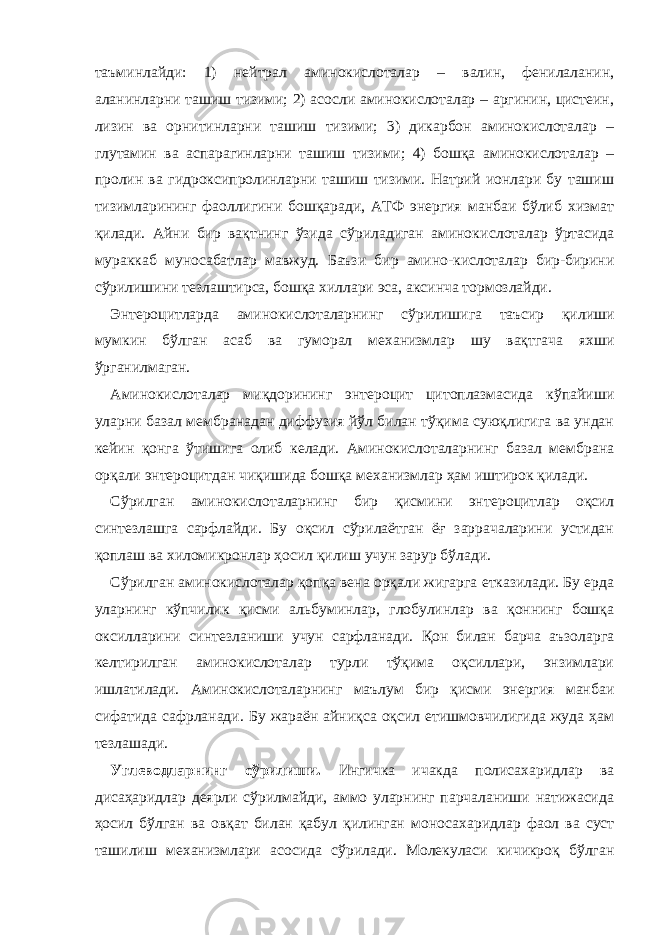 таъминлайди: 1) нейтрал аминокислоталар – валин, фенилаланин, аланинларни ташиш тизими; 2) асосли аминокислоталар – аргинин, цистеин, лизин ва орнитинларни ташиш тизими; 3) дикарбон аминокислоталар – гл у тамин ва аспарагинларни ташиш тизими; 4) бошқа аминокислоталар – пролин ва гидроксипролинларни ташиш тизими. Натрий ионлари бу ташиш тизимларининг фаоллигини бошқаради, АТФ энергия манбаи бўлиб хизмат қилади. Айни бир вақтнинг ўзида сўриладиган аминоки с лоталар ўртасида мураккаб муносабатлар мавжуд. Баъзи бир амино-кислоталар бир-бирини сўрилишини тезлаштирса, бошқа хиллари эса, аксинча тормозлайди. Энтероцитларда аминокислоталарнинг с ў рилишига таъсир қилиши мумкин бўлган асаб ва гуморал механизмлар шу вақтгача яхши ўрганилмаган. Аминокислоталар миқдорининг энтероцит цитоплазмасида кўпайиши уларни базал мембранадан диффузия йўл билан тўқима суюқлигига ва ундан кейин қонга ўтишига олиб келади. Аминокислоталарнинг базал мембрана орқали энтероцитдан чиқишида бошқа механизмлар ҳам иштирок қилади. Сўрилган аминокислоталарнинг бир қисмини эн т ероцитлар оқсил синтезлашга сарфлайди. Бу оқсил сўрилаётган ёғ заррачаларини устидан қоплаш ва хиломикронлар ҳосил қилиш учун зарур бўлади. Сўрилган аминокислоталар қопқа вена орқали жигарга етказилади. Бу ерда уларнинг кўпчилик қисми альбуминлар, глобулинлар ва қоннинг бошқа оксилларини синтезланиши учун сарфланади. Қон билан барча аъзоларга келтирилган аминокислоталар турли тўқима оқсиллари, энзимлари ишлатилади. Аминокислоталарнинг маълум бир қисми энергия манбаи сифатида сафрланади. Бу жараён айниқса оқсил етишмовчилигида жуда ҳам тезлашади. Углеводларнинг сўрилиши. Ингичка ичакда полисахаридлар ва дисаҳаридлар деярли сўрилмайди, аммо уларнинг парчаланиши натижасида ҳосил бўлган ва овқат билан қабул қилинган моноса х аридлар фаол ва суст ташилиш механизмлари асосида сўрилади. Молекуласи кичикроқ бўлган 