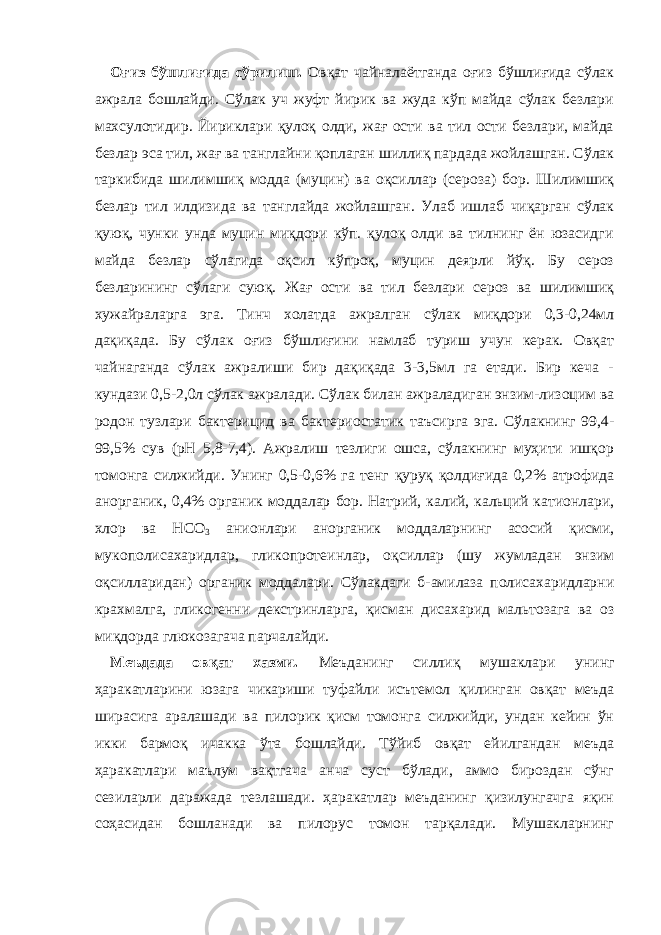 Оғиз бўшлиғида сўрилиш. Овқат чайналаётганда оғиз бўшлиғида сўлак ажрала бошлайди. Сўлак уч жуфт йирик ва жуда кўп майда сўлак безлари махсулотидир. Йириклари қулоқ олди, жағ ости ва тил ости безлари, майда безлар эса тил, жағ ва танглайни қоплаган шиллиқ пардада жойлашган. Сўлак таркибида шилимшиқ модда (муцин) ва оқсиллар (сероза) бор. Шилимшиқ безлар тил илдизида ва танглайда жойлашган. Улаб ишлаб чиқарган сўлак қуюқ, чунки унда муцин миқдори кўп. қулоқ олди ва тилнинг ён юзасидги майда безлар сўлагида оқсил кўпроқ, муцин деярли йўқ. Бу сероз безларининг сўлаги суюқ. Жағ ости ва тил безлари сероз ва шилимшиқ хужайраларга эга. Тинч холатда ажралган сўлак миқдори 0,3-0,24мл дақиқада. Бу сўлак оғиз бўшлиғини намлаб туриш учун керак. Овқат чайнаганда сўлак ажралиши бир дақиқада 3-3,5мл га етади. Бир кеча - кундази 0,5-2,0л сўлак ажралади. Сўлак билан ажраладиган энзим-лизоцим ва родон тузлари бактерицид ва бактериостатик таъсирга эга. Сўлакнинг 99,4- 99,5% сув (рН 5,8-7,4). Ажралиш тезлиги ошса, сўлакнинг муҳити ишқор томонга силжийди. Унинг 0,5-0,6% га тенг қуруқ қолди ғи да 0,2% атрофида анорганик, 0,4% органик моддалар бор. Натрий, калий, кальций катионлари, хлор ва НСО 3 анионлари анорганик моддаларнинг асосий қисми, мукополисахаридлар, гликопрот е инлар, оқсиллар (шу жумладан энзим оқсилларидан) органик моддалари. Сўлакдаги б-амилаза полисахаридларни крахмалга, гликогенни декстринларга, қисман дисахарид мальтозага ва оз миқдорда глюкозагача парчалайди. Меъдада овқат хазми. Меъданинг силлиқ му шак лари унинг ҳаракатларини юзага чикариши туфайли исътемол қилинган овқат меъда ширасига аралашади ва пилорик қисм томонга силжийди, ундан кейин ўн икки бармоқ ичакка ўта бошлайди. Тўйиб овқат ейилгандан меъда ҳаракатлари маълум вақтгача анча суст бўлади, аммо бироздан сўнг сезиларли даражада тезлашади. ҳаракатлар меъданинг қизилунгачга яқин соҳасидан бошланади ва пилорус томон тарқалади. Мушакларнинг 