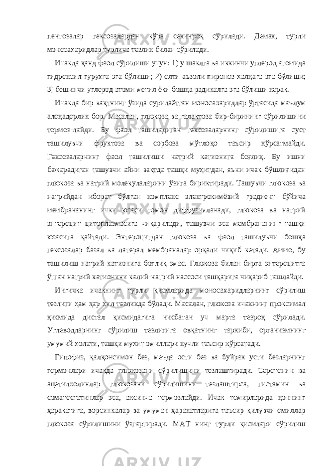 пентозалар гексозалардан кўра секинроқ сўрилади. Демак, турли моноса х аридлар турлича тезлик билан сўрилади. Ичакда қанд фаол сўрилиши учун: 1) у шаклга ва иккинчи углерод атомида гидроксил гурухга эга бўлиши; 2) олти аъзоли пироноз хал қ ага эга бўлиши; 3) бешинчи углерод атоми метил ёки бошқа радикалга эга бўлиши керак. Ичакда бир вақтнинг ўзида сурилаётган моноса х аридлар ўртасида маълум алоқадорлик бор. Масалан, глюкоза ва галактоза бир-бирининг с ў рилишини тормоз - лайди. Бу фаол ташиладиган гексозаларнинг с ў рилишига суст ташилувчи фруктоза ва сорбоза мўтло қ о таъсир к ў рсатмайди. Гексозаларнинг фаол ташилиши натрий катионига боғлиқ. Бу ишни бажарадиган ташувчи айни вақтда ташқи муҳитдан, яъни ичак бўшлиғидан глюкоза ва натрий молекулаларини ўзига бириктиради. Ташувчи глюкоза ва натрийдан иборат бўлган комплекс электрокимёвий градиент бўйича мембрананинг ички юзаси томон диффузияланади, глюкоза ва натрий энтероцит цитоплазмасига чиқарилади, ташувчи эса мембрананинг ташқи юзасига қайтади. Энтероцитдан глюкоза ва фаол ташилувчи бошқа гексозалар базал ва латерал мембраналар орқали чиқиб кетади. Аммо, бу ташилиш натрий катионига боғлиқ эмас. Глюкоза билан бирга энтероцитга ўтган натрий катионини калий-натрий нассоси ташқарига чиқариб ташлайди. Ингичка ичакнинг турли қисмларида моноса х аридларнинг сўрилиш тезлиги ҳам ҳар хил тезликда бўлади. Масалан, глюкоза ичакнинг проксимал қисмида дистал қисмидагига нисбатан уч марта тезроқ сўрилади. Углеводларнинг сўрилиш тезлигига овқатнинг таркиби, организмнинг умумий холати, ташқи мухит омиллари кучли таъсир кўрсатади. Гипофиз, қалқонсимон без, меъда ости без ва буйрак усти безларнинг гормонлари ичакда глюкозани сўрилишини тезлаштиради. Серотонин ва ацетилхолинлар глюкозани сўрилишини тезлаштирса, гистамин ва соматостатинлар эса, аксинча тормозлайди. Ичак томирларида қоннинг ҳаракатига, ворсинкалар ва умуман ҳаракатларига таъсир қилувчи омиллар глюкоза сўрилишини ўзгартиради. М А Т нинг турли қисмлари сўрилиш 