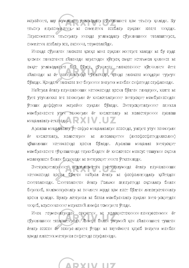 жараёнига, шу жумладан углеводлар сўрилишига ҳам таъсир қилади. Бу таъсир парасимпатик ва симпатик асаб лар орқали юзага чиқади. Парасимпатик таъсирлар ичакда углеводлар сўрилишини тезлаштирса, симпатик асаб лар эса, аксинча, тормозлайди. Ичакда сўрилган глюкоза қопқа вена орқали жигарга келади ва бу ерда қисман гликогенга айланади керагидан кўпроқ овқат истеъмол қилинса ва овқат углеводларга бой бўлса, сўрилган глюкозанинг кўпчилиги ёғга айланади ва ёғ захираларида тўпланади, қонда глюкоза миқдори турғун бўлади. Қондаги глюкоза энг биринчи энергия манбаи сифатида сарфланади. Нейтрал ёғлар парчаланиши натижасида ҳосил бўлган глицерин, калта ва ўрта узунликка эга занжирли ёғ кислоталарнинг энтероцит мембранасидан ўтиши диффузия жараёни орқали бўлади. Энтероцитларнинг а п икал мембранасига узун занжирли ёғ кислоталар ва холестеринни аралаш мицеллалар етказади. Аралаш мицеллалар ўт-сафро мицеллалари асосида , уларга узун занжирли ёғ кислоталар, холестерин ва лизолецитин (лизофосфатидилхо л ин) қўшилиши натижасида ҳосил бўлади. Аралаш мицелла энтероцит мембранасига тўқнашганда таркибидаги ёғ кислотаси махсус ташувчи оқсил молекуласи билан бирикади ва энтероцит ичига ўтказилади. Энтероцитларнинг эндоплазматик ретикулумида ёғлар парчаланиши натижасида ҳосил бўлган нейрал ёғлар ва фосфолипидлар қайтадан синтезланади. Синтезланган ёғлар Гольжи аппаратида оқсиллар билан бирикиб, хиломикронлар ва зичлиги жуда ҳам паст бўлган липопротеинлар ҳосил қилади. Булар латериал ва базал мембраналар орқали энте-роцитдан чиқиб, ворсинканинг марказий лимфа томирига ўтади. Ичак гормонларидан секретин ва холецистокинин-панкреозимин ёғ сўрилишини тезлаштиради. Лимфа билан умумий қон айланишига тушган ёғлар асосан ёғ захира-ларига ўтади ва эҳтиёжига қараб энергия манбаи ҳамда пластик материал сифатида сарфланади. 