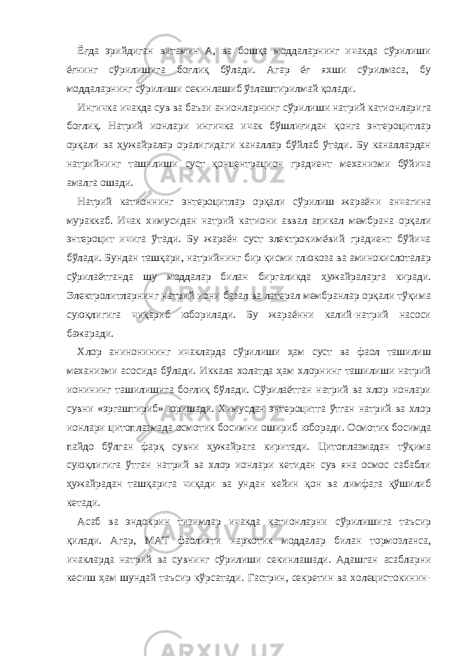 Ёғда эрийдиган витамин А, ва бошқа моддаларнинг ичакда сўрилиши ёғнинг сўрилишига боғлиқ бўлади. Агар ёғ яхши сўрилмаса, бу моддаларнинг сўрилиши секинлашиб ўзлаштирилмай қолади. Ингичка ичакда сув ва баъзи анионларнинг сўрилиши натрий катионларига боғлиқ. Натрий ионлари ингичка ичак бўшлиғидан қонга энтероцитлар орқали ва ҳ ужайралар оралигидаги каналлар бўйлаб ўтади. Бу каналлардан натрийнинг ташилиши суст қонцентрацион градиент механизми бўйича амалга ошади. Натрий катионнинг энтероцитлар орқали сўрилиш жараёни анчагина мураккаб. Ичак химусидан натрий кат иони аввал апикал мембрана орқали энтероцит ичига ўтади. Бу жараён суст электрокимёвий градиент бўйича бўлади. Бундан ташқари, натрийнинг бир қисми глюкоза ва аминокислоталар сўрилаётганда шу моддалар билан биргаликда ҳ ужайраларга киради. Электро л итларнинг натрий иони базал ва латерал мембранлар орқали тўқима суюқлигига чиқариб юборилади. Бу жараённи калий-натрий насоси бажаради. Хлор анинонининг ичакларда сўрилиши ҳам суст ва фаол ташилиш механизми асосида бўлади. Иккала холатда ҳам хлорнинг ташилиши натрий ионининг ташилишига боғлиқ бўлади. Сўрилаётган натрий ва хлор ионлари сувни «эргаштириб» юришади. Химусдан энтероцитга ўтган натрий ва хлор ионлари цитоплазмада осмотик босимни ошириб юборади. Осмотик босимда пайдо бўлган фарқ сувни ҳ ужайрага киритади. Цитоплазмадан тўқима суюқлигига ўтган натрий ва хлор ионлари кетидан сув яна осмос сабабли ҳ ужайрадан ташқарига чиқади ва ундан кейин қон ва лимфага қўшилиб кетади. Асаб ва эндокрин тизимлар ичакда катионларни сўрилишига таъсир қилади. Агар, М А Т фаолияти наркотик моддалар билан тормозланса, ичакларда натрий ва сувнинг сўрилиши секинлашади. Адашган асаб ларни кесиш ҳам шундай таъсир кўрсатади. Гастрин, секретин ва холецистокинин- 