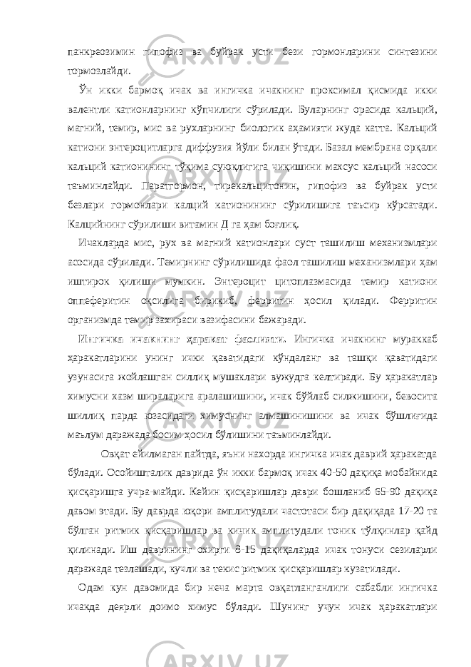 панкреозимин гипофиз ва буйрак усти бези гормонларини синтезини тормозлайди. Ўн икки бармоқ ичак ва ингичка ичакнинг проксимал қисмида икки валентли катионларнинг кўпчилиги сўрилади. Буларнинг орасида кальций, магний, темир, мис ва рухларнинг биологик аҳамияти жуда катта. Кальций катиони энтероцитларга диффузия йўли билан ўтади. Базал мембрана орқали кальций катионининг тўқима суюқлигига чиқишини махсус кальций насоси таъминлайди. Паратгормон, тирекальцитонин, гипофиз ва буйрак усти безлари гормонлари калций катионининг сўрилишига таъсир кўрсатади. Калцийнинг сўрилиши витамин Д га ҳам боғлиқ. Ичакларда мис, рух ва магний катионлари суст ташилиш механизмлари асосида сўрилади. Темирнинг сўрилишида фаол ташилиш механизмлари ҳам иштирок қилиши мумкин. Энтероцит цитоплазмасида темир катиони оппеферитин оқсилига бирикиб, ферритин ҳосил қилади. Ферритин организмда темир захираси вазифасини бажаради. Ингичка ичакнинг ҳаракат фаолияти. Ингичка ичакнинг мураккаб ҳаракатларини унинг ички қаватидаги кўндаланг ва ташқи қаватидаги узунасига жойлашган силлиқ мушаклари вужудга келтиради. Бу ҳаракатлар химусни хазм шираларига аралашишини, ичак бўйлаб силжишини, бевосита шиллиқ парда юзасидаги химуснинг алмашинишини ва ичак бўшлиғида маълум даражада босим ҳосил бўлишини таъминлайди. Овқат ейилмаган пайтда, яъни нахорда ингичка ичак даврий ҳаракатда бўлади. Осойишталик даврида ўн икки бармоқ ичак 40-50 дақиқа мобайнида қисқаришга учра-майди. Кейин қисқаришлар даври бошланиб 65-90 дақиқа давом этади. Бу даврда юқори амплитудали частотаси бир дақиқада 17-20 та бўлган ритмик қисқаришлар ва кичик амплитудали тоник тўлқинлар қайд қилинади. Иш даврининг охирги 8-15 дақиқаларда ичак тонуси сезиларли даражада тезлашади, кучли ва текис ритмик қисқаришлар кузатилади. Одам кун давомида бир неча марта овқатланганлиги сабабли ингичка ичакда деярли доимо химус бўлади. Шунинг учун ичак ҳаракатлари 