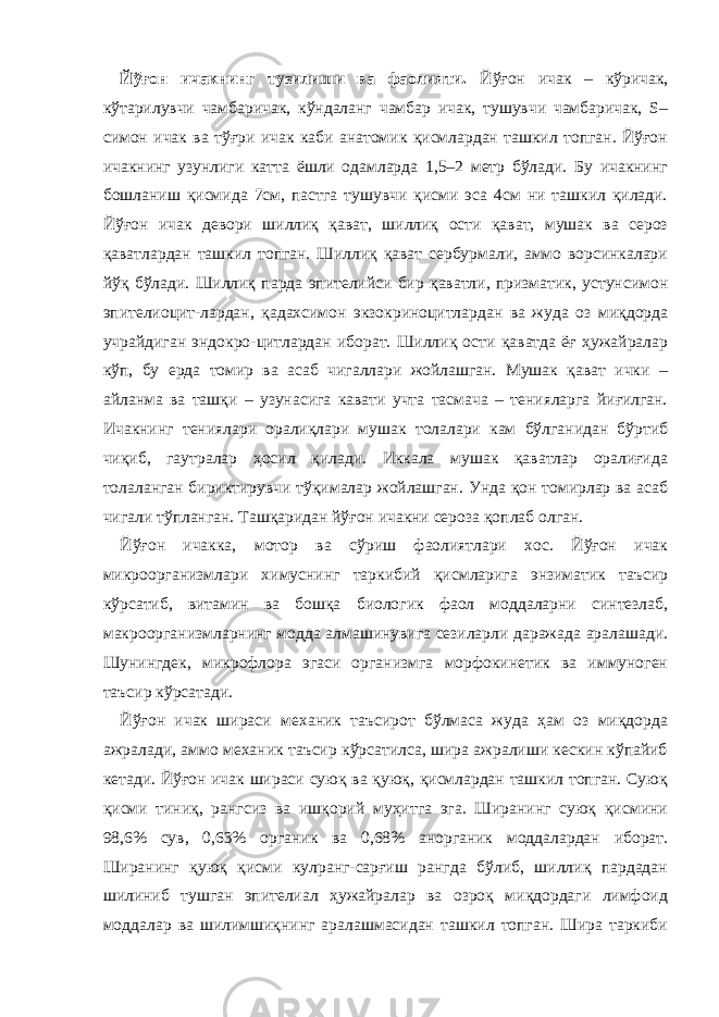 Йўғон ичак нинг тузилиши ва фаолияти. Йўғон ичак – кўричак, кўтарилувчи чамбаричак, кўндаланг чамбар ичак, тушувчи чамбаричак, S– симон ичак ва тўғри ичак каби анатомик қисмлардан ташкил топган. Йўғон ичакнинг узунлиги катта ёшли одамларда 1,5–2 метр бўлади. Бу ичакнинг бошланиш қисмида 7см, пастга тушувчи қисми эса 4см ни ташкил қилади. Йўғон ичак девори шиллиқ қават, шиллиқ ости қават, мушак ва сероз қаватлардан ташкил топган. Шиллиқ қават сербурмали, аммо ворсинкалари йўқ бўлади. Шиллиқ парда эпителийси бир қаватли, призматик, устунсимон эпителиоцит - лардан, қадахсимон экзокриноцитлардан ва жуда оз миқдорда учрайдиган эндокро - цитлардан иборат. Шиллиқ ости қаватда ёғ ҳужайралар кўп, бу ерда томир ва асаб чигаллари жойлашган. Мушак қават ички – айланма ва ташқи – узунасига кавати учта тасмача – тенияларга йиғилган. Ичакнинг тениялари оралиқлари мушак толалари кам бўлганидан бўртиб чиқиб, гаутралар ҳосил қилади. Иккала мушак қаватлар оралиғида толаланган бириктирувчи тўқималар жойлашган. Унда қон томирлар ва асаб чигали тўпланган. Ташқаридан йўғон ичакни сероза қоплаб олган. Йўғон ичакка, мотор ва сўриш фаолиятлари хос. Йўғон ичак микроорганизмлари химуснинг таркибий қисмларига энзиматик таъсир кўрсатиб, витамин ва бошқа биологик фаол моддаларни синтезлаб, макроорганизмларнинг модда алмашинувига сезиларли даражада аралашади. Шунингдек, микрофлора эгаси организмга морфокинетик ва иммуноген таъсир кўрсатади. Йўғон ичак шираси механик таъсирот бўлмаса жуда ҳам оз миқдорда ажралади, аммо механик таъсир кўрсатилса, шира ажралиши кескин кўпайиб кетади. Йўғон ичак шираси суюқ ва қуюқ, қисмлардан ташкил топган. Суюқ қисми тиниқ, рангсиз ва ишқорий муҳитга эга. Ширанинг суюқ қисмини 98,6% сув, 0,63% органик ва 0,68% анорганик моддалардан иборат. Ширанинг қуюқ қисми кулранг-сарғиш рангда бўлиб, шиллиқ пардадан шилиниб тушган эпителиал ҳужайралар ва озроқ миқдордаги лимфоид моддалар ва шилимшиқнинг аралашмасидан ташкил топган. Шира таркиби 