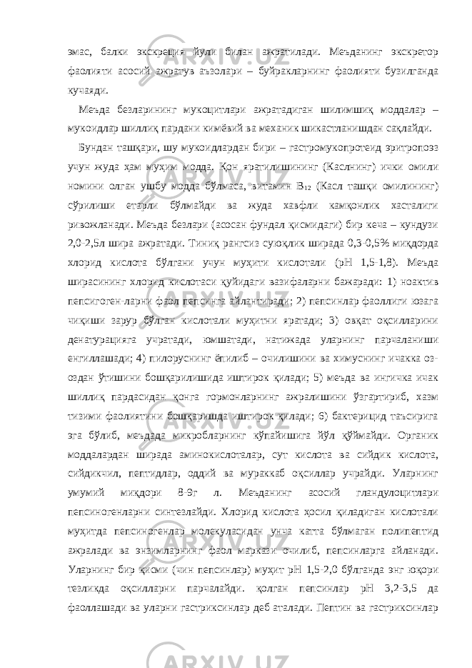 эмас, балки экскреция йули билан ажратилади. Меъданинг экскретор фаолияти асосий ажратув аъзолари – буйракларнинг фаолияти бузилганда кучаяди. Меъда безларининг мукоцитлари ажратадиган шилимшиқ моддалар – мукоидлар шиллиқ пардани кимёвий ва механик шикастланишдан сақлайди. Бундан ташқари, шу мукоидлардан бири – гастромукопротеид эритропоэз учун жуда ҳам муҳим модда. Қон яратилишининг (Каслнинг) ички омили номини олган ушбу модда бўлмаса, витамин В 12 (Касл ташқи омилининг) сўрилиши етарли бўлмайди ва жуда хавфли камқонлик хасталиги ривожланади. Меъда безлари (асосан фундал қисмидаги) бир кеча – кундузи 2,0-2,5л шира ажратади. Тиниқ рангсиз сую қ лик ширада 0,3-0,5% миқдорда хлорид кислота бўлгани учун муҳити кислотали (рН 1,5-1,8). Меъда ширасининг хлорид кислотаси қ уйидаги вазифаларни бажаради: 1) ноактив пепсигоген - ларни фаол пепсинга айлантиради; 2) пепсинлар фаоллиги юзага чиқиши зарур бўлган кислотали муҳитни яратади; 3) овқат оқсилларини денатурацияга учратади, юмшатади, натижада уларнинг парчаланиши енгиллашади; 4) пилоруснинг ёпилиб – очилишини ва химуснинг ичакка оз- оздан ўтишини бошқарилишида иштирок қилади; 5) меъда ва ингичка ичак шиллиқ пардасидан қонга гормонларнинг ажралишини ўзгартириб, хазм тизими фаолиятини бошқаришда иштирок қилади; 6) бактерицид таъсирига эга бўлиб, меъдада микробларнинг кўпайишига йўл қўймайди. Органик моддалардан ширада аминокислоталар, сут кислота ва сийдик кислота, сийдикчил, пептидлар, оддий ва мураккаб оқсиллар учрайди. Уларнинг умумий миқдори 8-9г л. Меъданинг асосий гландулоцитлари пепсиногенларни синтезлайди. Хлорид кислота ҳосил қиладиган кислотали муҳитда пепсиногенлар молекуласидан унча катта бўлмаган полипептид ажралади ва энзимларнинг фаол маркази очилиб, пепсинларга айланади. Уларнинг бир қисми (чин пепсинлар) муҳит рН 1,5-2,0 бўлганда энг юқори тезликда оқсилларни парчалайди. қ олган пепсинлар рН 3,2-3,5 да фаоллашади ва уларни гастриксинлар деб аталади. Пептин ва гастриксинлар 