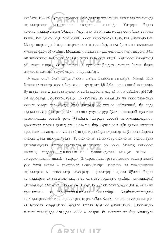 нисбати 1:2–1:5 бўлиши мумкин. Меъдада протеолитик энзимлар таъсирида о қ силларнинг парчаланиши охиригача етмайди. Улардан йирик полипептидлар ҳосил бўлади. Улар ингичка ичакда меъда ости бези ва ичак энзимлари таъсирида охиригача, яъни аминокислоталаргача парчаланади. Меъда ширасида ё ғ ларни парчаловчи липаза бор, аммо бу энзим кислотали муҳитда фаол бўлмайди. Меъдада липазанинг фаолланиши учун шароит йўқ. Бу энзимнинг эмадиган болалар учун аҳамияти катта. Уларнинг меъдасида рН анча юқори, меъда липазаси с у тнинг ўзидаги липаза билан бирга эмульсия холидаги сут ёғларини парчалайди. Меъда ости бези ширасининг овқат хазмига таъсири . Меъда ости безининг ацинар қисми бир кеча – кундазда 1,5-2,0л шира ишлаб чикаради. Бу шира тиниқ, рангсиз суюқлик ва б икарбонатлар кўплиги сабабли рН 7,8- 8,4 атрофида тебраниб туради . Бикарбонатлар меъдадан ўн икки бармоқли ичакга химус таркибида ўтган хлорид кислотани нейтраллаб, бу ерда гидролиз жараёнлари р ў ёбга чиқиши учун зарур бўлган ишқорий муҳитни таъминлашда асосий роль ўйнайди. Ширада асосий озиқ-моддаларнинг ҳаммасига таъсир қиладиган энзимлар бор. Буларнинг кўп қисми ноактив проэнзим шаклида синтезланиб, шира таркибида ажралади ва ўн икки бармоқ ичакда фаол шаклга ўтади. Трипсиноген ва химотрипсиноген о қ силларни парчалайдиган асосий проэнзим - ларлардир. ўн икки бармоқ ичакнинг шиллиқ пардаси трипсиногенни фаоллайдиган махсус энзим – энтерокиназани ишлаб чиқаради. Энтерокиназа трипсиногенга таъсир қилиб уни фаол энзим – трипсинга айлантиради. Трипсин ва химотрипсин о қ силларни ва пепсинлар таъсирида о қ силлардан ҳосил бўлган йирик пептидларни аминокислоталарга ва олигопептидларга ( майда пептидларга ) парчалайди. Фаолсиз шаклда ажраладиган прокарбокиспептидаза А ва В ни проэластаза ва профосфолипазани фаоллайди. Карбоксипептидаза пентидларни, эластаза оқсилларни парчалайди. Фосфолипаза ва стеразалар ёғ ва ёғсимон моддаларни, липаза асосан ё ғ ларни парчалайди. Панкреатик липаза таъсирида ёғлардан икки молекула ёғ кислота ва бир молекула 