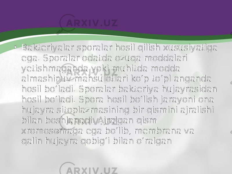 • Bakteriyalar sporalar hosil qilish xususiyatiga ega. Sporalar odatda ozuqa moddalari yetishmaganda yoki muhitda modda almashinuv mahsulotlari ko‘p to‘pl anganda hosil bo‘ladi. Sporalar bakteriya hujayrasidan hosil bo‘ladi. Spora hosil bo‘lish jarayoni ona hujayra sitoplazmasining bir qismini ajralishi bilan boshlanadi. Ajralgan qism xromosomaga ega bo‘lib, membrana va qalin hujayra qobig‘i bilan o‘ralgan 