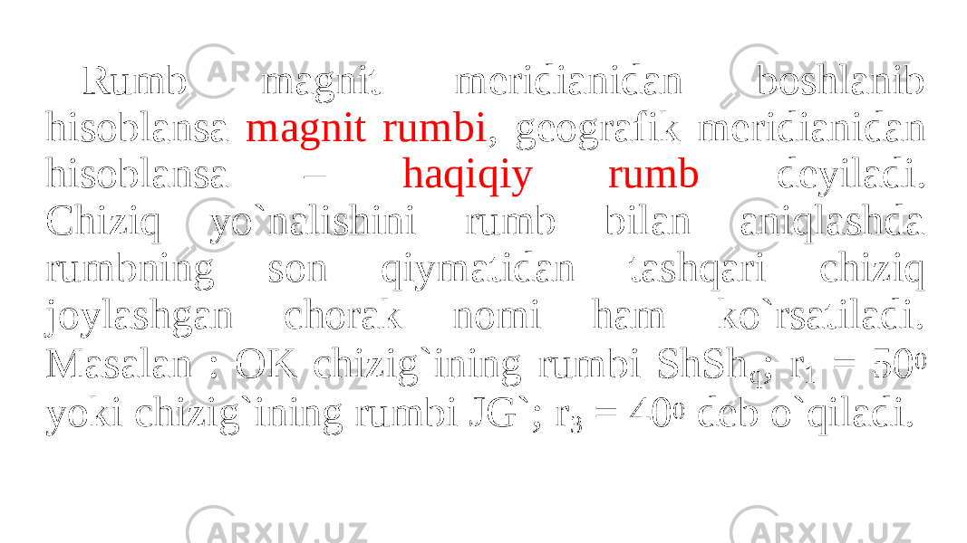 Rumb magnit meridianidan boshlanib hisoblansa magnit rumbi , geografik meridianidan hisoblansa – haqiqiy rumb deyiladi. Chiziq yo`nalishini rumb bilan aniqlashda rumbning son qiymatidan tashqari chiziq joylashgan chorak nomi ham ko`rsatiladi. Masalan : OK chizig`ining rumbi ShSh q ; r 1 = 50 0 yoki chizig`ining rumbi JG`; r 3 = 40 0 deb o`qiladi. 