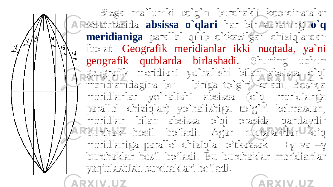 Bizga ma`lumki to`g`ri burchakli koordinatalar sestemasida absissa o`qlari har bir zonaning o`q meridianiga parallel qilib o`tkazilgan chiziqlardan iborat. Geografik meridianlar ikki nuqtada, ya`ni geografik qutblarda birlashadi. Shuning uchun geografik meridiani yo`nalishi bilan absissa o`qi meridianidagina bir – biriga to`g`ri keladi. Boshqa meridianlar yo`nalishi absissa (o`q meridianga parallel chiziqlar) yo`nalishiga to`g`ri kelmasdan, meridian bilan absissa o`qi orasida qandaydir burchak hosil bo`ladi. Agar nuqtalaridan o’q meridianiga parallel chiziqlar o’tkazsak  ɣ va –ɣ burchaklar hosil bo’ladi. Bu burchaklar meridianlar yaqinlashish burchaklari bo’ladi. 