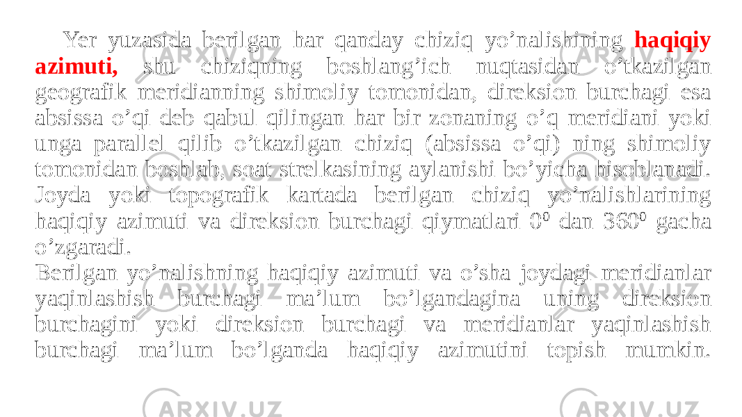 Yer yuzasida berilgan har qanday chiziq yo’nalishining haqiqiy azimuti, shu chiziqning boshlang’ich nuqtasidan o’tkazilgan geografik meridianning shimoliy tomonidan, direksion burchagi esa absissa o’qi deb qabul qilingan har bir zonaning o’q meridiani yoki unga parallel qilib o’tkazilgan chiziq (absissa o’qi) ning shimoliy tomonidan boshlab, soat strelkasining aylanishi bo’yicha hisoblanadi. Joyda yoki topografik kartada berilgan chiziq yo’nalishlarining haqiqiy azimuti va direksion burchagi qiymatlari 0 0 dan 360 0 gacha o’zgaradi. Berilgan yo’nalishning haqiqiy azimuti va o’sha joydagi meridianlar yaqinlashish burchagi ma’lum bo’lgandagina uning direksion burchagini yoki direksion burchagi va meridianlar yaqinlashish burchagi ma’lum bo’lganda haqiqiy azimutini topish mumkin. 