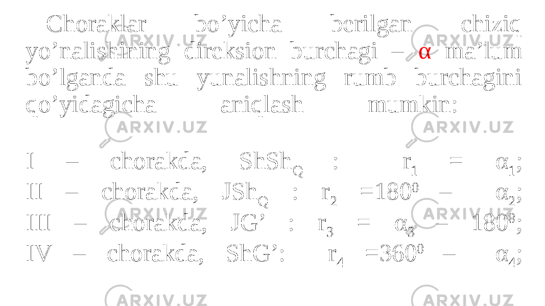 Choraklar bo’yicha berilgan chiziq yo’nalishining direksion burchagi – α ma’lum bo’lganda shu yunalishning rumb burchagini qo’yidagicha aniqlash mumkin: I – chorakda, ShSh Q : r 1 = α 1 ; II – chorakda, JSh Q : r 2 =180 0 – α 2 ; III – chorakda, JG’ : r 3 = α 3 – 180 0 ; IV – chorakda, ShG’: r 4 =360 0 – α 4 ; 