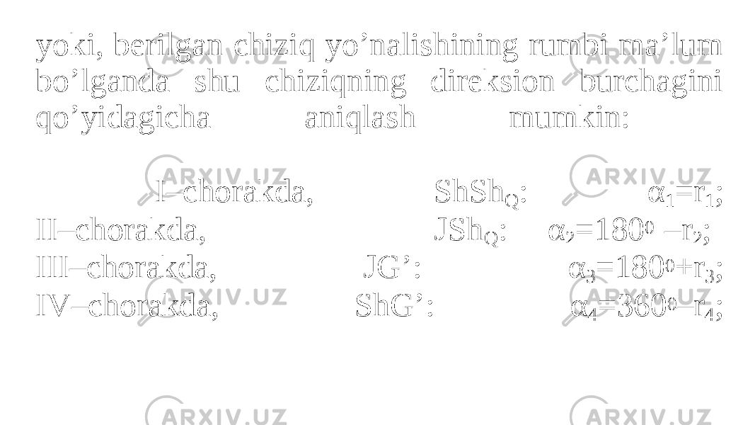 yoki, berilgan chiziq yo’nalishining rumbi ma’lum bo’lganda shu chiziqning direksion burchagini qo’yidagicha aniqlash mumkin: I–chorakda, ShSh Q : α 1 =r 1 ; II–chorakda, JSh Q : α 2 =180 0 –r 2 ; III–chorakda, JG’: α 3 =180 0 +r 3 ; IV–chorakda, ShG’: α 4 =360 0 –r 4 ; 