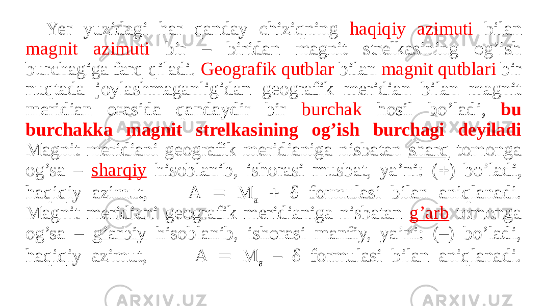 Yer yuzidagi har qanday chiziqning haqiqiy azimuti bilan magnit azimuti bir – biridan magnit strelkasining og’ish burchagiga farq qiladi. Geografik qutblar bilan magnit qutblari bir nuqtada joylashmaganligidan geografik meridian bilan magnit meridian orasida qandaydir bir burchak hosil bo’ladi, bu burchakka magnit strelkasining og’ish burchagi deyiladi Magnit meridiani geografik meridianiga nisbatan sharq tomonga og’sa – sharqiy hisoblanib, ishorasi musbat, ya’ni: (  ) bo’ladi, haqiqiy azimut, A  M a  δ formulasi bilan aniqlanadi. Magnit meridiani geografik meridianiga nisbatan g’arb tomonga og’sa – g’arbiy hisoblanib, ishorasi manfiy, ya’ni: (–) bo’ladi, haqiqiy azimut, A  M a – δ formulasi bilan aniqlanadi. 