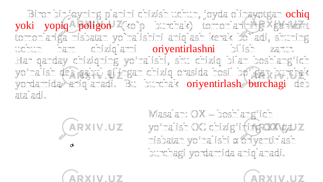 Biror bir joyning planini chizish uchun, joyda olinayotgan ochiq yoki yopiq poligon (ko`p burchak) tomonlarining gorizont tomonlariga nisbatan yo`nalishini aniqlash kerak bo`ladi, shuning uchun ham chiziqlarni oriyentirlashni bilish zarur. Har qanday chiziqning yo’nalishi, shu chiziq bilan boshlang’ich yo’nalish deb qabul qilingan chiziq orasida hosil bo’lgan burchak yordamida aniqlanadi. Bu burchak oriyentirlash burchagi deb ataladi. Masalan: OX – boshlang’ich yo’nalish OC chizig’ining OX ga nisbatan yo’nalishi α oriyentirlash burchagi yordamida aniqlanadi. 