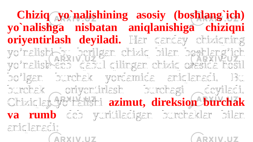 Chiziq yo`nalishining asosiy (boshlang`ich) yo`nalishga nisbatan aniqlanishiga chiziqni oriyentirlash deyiladi. Har qanday chiziqning yo’nalishi bu berilgan chiziq bilan boshlang’ich yo’nalish deb qabul qilingan chiziq orasida hosil bo’lgan burchak yordamida aniqlanadi. Bu burchak oriyentirlash burchagi deyiladi. Chiziqlar yo`nalishi azimut, direksion burchak va rumb deb yuritiladigan burchaklar bilan aniqlanadi: 