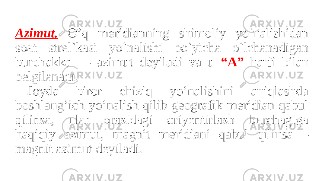 Azimut. O’q meridianning shimoliy yo`nalishidan soat strel`kasi yo`nalishi bo`yicha o`lchanadigan burchakka – azimut deyiladi va u “A” harfi bilan belgilanadi. Joyda biror chiziq yo’nalishini aniqlashda boshlang’ich yo’nalish qilib geografik meridian qabul qilinsa, ular orasidagi oriyentirlash burchagiga haqiqiy azimut, magnit meridiani qabul qilinsa – magnit azimut deyiladi. 