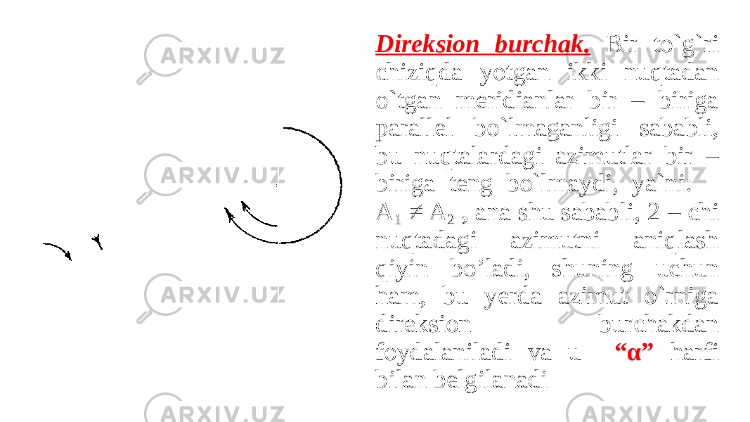 Direksion burchak. Bir to`g`ri chiziqda yotgan ikki nuqtadan o`tgan meridianlar bir – biriga parallel bo`lmaganligi sababli, bu nuqtalardagi azimutlar bir – biriga teng bo`lmaydi, ya`ni: A 1 ≠ A 2 , ana shu sababli, 2 – chi nuqtadagi azimutni aniqlash qiyin bo’ladi, shuning uchun ham, bu yerda azimut o`rniga direksion burchakdan foydalaniladi va u “α” harfi bilan belgilanadi 