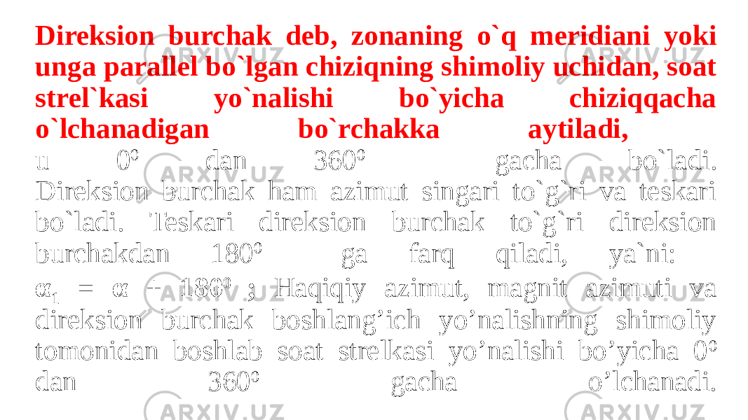 Direksion burchak deb, zonaning o`q meridiani yoki unga parallel bo`lgan chiziqning shimoliy uchidan, soat strel`kasi yo`nalishi bo`yicha chiziqqacha o`lchanadigan bo`rchakka aytiladi, u 0 0 dan 360 0 gacha bo`ladi. Direksion burchak ham azimut singari to`g`ri va teskari bo`ladi. Teskari direksion burchak to`g`ri direksion burchakdan 180 0 ga farq qiladi, ya`ni: α 1 = α + 180 0 ; Haqiqiy azimut, magnit azimuti va direksion burchak boshlang’ich yo’nalishning shimoliy tomonidan boshlab soat strelkasi yo’nalishi bo’yicha 0 0 dan 360 0 gacha o’lchanadi. 