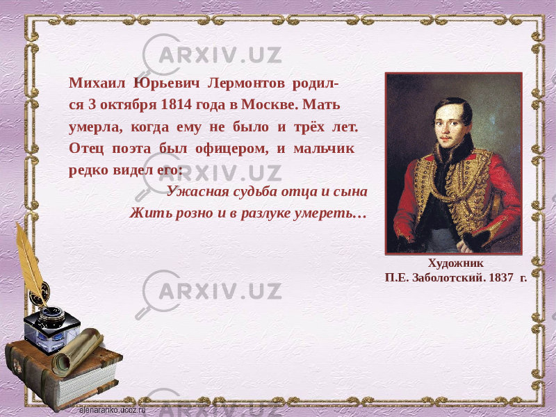 Михаил Юрьевич Лермонтов родил- ся 3 октября 1814 года в Москве. Мать умерла, когда ему не было и трёх лет. Отец поэта был офицером, и мальчик редко видел его: Ужасная судьба отца и сына Жить розно и в разлуке умереть… Художник П.Е. Заболотский. 1837 г. 